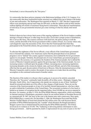 Switzerland, is never discussed by the "free press."
It is noteworthy that these policies originate in the Babylonian buildings of the U.S. Congress. It is
also noteworthy that these multimillion dollar structures are riddled from top to bottom with hordes
of rats and cockroaches. The Washington Post reported on March 17, 1987, that the Congressional
offices were purchasing special roach traps for $99 each, so that the staffers could eat their lunches
without fighting off swarms of enormous flying brown cockroaches. These physical manifestations
of total decay in our governmental structure give clear warning of what lies ahead; total moral
chaos.
Political observers have always been aware of the ongoing nightmare of the Soviet leaders-a sudden
shortage of bread in Moscow or other large Soviet cities. Given their corrupt system of distribution,
this is not an idle fancy. The scenario continues with food riots, the police joining in with the
rioters, and the downfall of the Soviet government within a matter of hours. In a society where only
a privileged few enjoy the necessities of life, fewer than the French people had when they
participated in the French Revolution, this government can never count on the support of its people.
To alleviate this nightmare of the Soviet officials, every official of the United States government
tries to forestall this calamity. Few Americans realize that the principal thrust of our political
program is not to "defend" this country against Communism, but to defend the Soviet government
against its own people. Similarly, the principal aim of every United States government program is
not to improve the economy or to guarantee the freedom of the American people, but to defend the
swarm of Masonic Canaanite parasites against the growing anger of the American people. An ever-
increasing tyranny is inflicted upon the people of Shem; increasing taxes; increasing regulations;
increasing demands on the citizens by federal, state, and local officials; and all of this tremendous
effort has but one goal; the prevention of food riots in Moscow. Only the international power of the
Masonic Canaanites could so enslave the people of one nation as to make them the unwilling
accomplices in the continued enslavement of another nation.
The function of the media is to obscure what is going on; it can never be entirely concealed.
Therefore, the "free press" continually leads the public off on false scents --Watergate, Irangate, San
Salvador, South Africa. Any Congressmen who spends one moment on any of these "problems"
should be arrested and taken out of his office to face charges of high treason. These are not the
concerns of the American people or of any of its lawfully elected representatives, who have taken
an oath to defend the Constitution of the United States. The occasional revelation of a free lunch is
hailed as an instance of corruption but the important bribes, from $10,000 up, are never reported in
the press. For instance, on May 9, 1934, the B'Nai B'Rith Masonic organization, which was holding
its national meeting in Washington, presented a check for one million dollars to President Roosevelt
as a personal gift. In 1987, the story of the year is the Iranian arms sales controversy. Here again,
B'Nai B'Rith plays a central role. On December 3, 1986, the Washington Post noted that Prime
Minister Yitzhak Shamir of Israel had cleared the $42 million arms sale with Seymour Reich,
president of B'Nai B'Rith International, the "scandal" which threatens the Reagan presidency.
Reagan is power less to defend himself by disclosing the B'Nai B'Rith operation. All of those
involved are in violation of 18 USC 794, "Gathering or delivering defense information to aid a
foreign government. .. shall be punished by death or imprisonment for any term of years or for life."
Eustace Mullins, Curse of Canaan 143
 