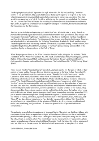 The Reagan presidency itself represents the high water mark for the black nobility Canaanite
control of our government. The Jesuits had boasted that a secret sign was to be given to the world
when the ecumenical movement had successfully overcome its worldwide opposition. This sign
would be the swearing in of a U.S. President while facing the symbolic occult obelisk. On January
20, 1981, for the first time in history, the swearing in ceremonies were moved to the west front of
the Capitol. Reagan was sworn in while facing the Washington Monument, the mystical symbol of
the Canaanites and the Babylonians.
Battered by the inflation and extremist policies of the Carter Administration, a weary American
populace hailed the Reagan election as a genuine turnaround for their government. The Reagan staff
was selected from such "rightwing" organizations as the Hoover Institution, Heritage Foundation,
and American Enterprise Institute. The directors of these groups turned out to be the same financiers
and wheeler-dealers who controlled the "leftwing" foundations, Rockefeller, Ford, and Brookings.
The Heritage Foundation was run by Sir Peter Vickers Hall, England's leading Fabian Socialist, who
placed the Englishman, Stuart Butler, in charge of Heritage's policy-making apparat. Hall, of the
munitions family, is also prominent in the Club of Rome.
When Reagan gave a dinner at the White House for Prince Charles, the guest list included Gloria
Vanderbilt, Brooke Astor (who controls the John Jacob Astor fortune), Betsy Bloomingdale, Jerome
Zipkin, William Buckley (of Skull and Bones and the National Review), and Rupert Hambro,
chairman of the London bankers Hambros; his cousin Charles had been chief of SOE during World
War II.
These chosen "leaders" manipulate every aspect of American society, not the least of which is their
control of music and the fine arts. Lincoln Kirstein was quoted in the New Yorker, December 15,
1986, on the manipulation of the American art scene, "John D. Rockefeller's notion of Lincoln
Center was that it was a piece of real estate which he controlled. He had no interest in the
performing arts really, or in any other kind of art. On the other hand, he had enormous interest in
control" The Rockefellers singlehandedly created the Museum of Modern Art, which foisted
"modern" art on the American public, making millions in the process. Reproductions of soup cans
and beer cans were sold for many thousands of dollars, while the more traditional museums, also
controlled by Rockefeller appointees, scooped up the more valuable symbols of our culture. They
also promoted the Impressionist painters into the multimillion dollar class, the highest prices being
paid for Picasso and Manet. Most critics agree that Picasso produced no important work after 1915,
yet he painted thousands of pictures during the next sixty years. Kirstein comments of Manet, op.
cit. "Manet is clumsy, unfinished, a pathetic transposition of three painters, Goya, Velasquez, and
Titian. [A few days later, a Manet sold in New York for eleven million dollars! Ed.] One of the
worst influences in cultural history is the Museum of Modern Art. It is a corrupt combination of
dealer taste, marketing, and journalism ... it shows the general effect of personalization and
idiosyncrasy."
The authority on symbolism in modern art is Margaret Stucki. She points out that Josef Albers, who
came to the United States as a penniless refugee, achieved remarkable success due to nationwide
promotion of his painting, a series called "Homage to the Square," the square being the flat side of
the cube, which, as General Albert Pike pointed out, was the basic symbol of Freemasonry. Albers
was set up as chairman of an art school at Black Mountain, North Carolina; this college was named
after Mt. Blocken in Europe, where the Witches Sabbath was reputed to take place; it is a flat
Eustace Mullins, Curse of Canaan 144
 