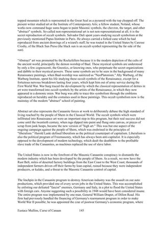 topped mountain which is represented in the Great Seal as a pyramid with the top chopped off. The
present writer studied art at the Institute of Contemporary Arts; a fellow student, Noland, whose
works now command huge sums began to paint Masonic symbols, the chevron, the target, and other
"abstract" symbols. So-called non-representational art is not non-representational at all; it is the
secret reproduction of occult symbols. Salvador Dali spent years studying occult symbolism at the
previously mentioned Papus Institute in Paris. He always carried a forked cane which he had
reproduced from ancient drawings of a wizard's staff; he was touted in the United States by Caresse
Crosby, of the Black Sun Press (the black sun is an occult symbol representing the far side of the
sun).
"Abstract" art was promoted by the Rockefellers because it is the modern depiction of the cults of
the ancient world, principally the demon worship of Baal. These mystical symbols are understood
by only a few cognoscenti, the Gnostics, or knowing ones, who perpetuate the secret organizations
and dabble in their mystical powers. These same symbols are to be seen in the background of many
Renaissance paintings, when Baal-worship was sanitized as "NeoPlatonism." Aby Warburg, of the
Warburg Institute, spent his life studying these occult symbols of the Renaissance, except for a
fortuitous nervous breakdown lasting four years, which kept him out of army service during the
First World War. War burg traced the development by which the classical representation of deities in
art were transformed into occult symbols by the artists of the Renaissance, in which they now
appeared in a demonic mien. War burg was able to trace this symbolism through the emblems
reproduced on heraldry and the costumes used in these paintings. This occult symbolism now is the
mainstay of the modern "abstract" school of painting.
Abstract art also represents the Canaanite forces at work to deliberately debase the high standard of
living reached by the people of Shem in the Classical World. The occult symbols which were
infiltrated into Renaissance art were an important step in this program, but their real success did not
come until the twentieth century, when rags dipped into paint and flung onto canvas, or pieces of
scrap from junk heaps, became the new version of "high art." This was but one aspect of the
ongoing campaign against the people of Shem, which was enshrined in the principles of
"liberalism." Harold Laski defined liberalism as the political counterpart of capitalism. Liberalism is
also the political program of Freemasonry, which has always been anti-capitalist. It is especially
opposed to the development of modern technology, which dealt the deathblow to the profitable
slave trade of the Canaanites, as machines replaced the use of slave labor.
The United States is now in the forefront of the Masonic Canaanite conspiracy to dismantle the
modern industry which has been developed by the people of Shem. As a result, we now have the
Rust Belt, miles of deserted factory buildings from the East Coast to the West Coast; thousands of
independent farmers driven off their farms by loan capital, ruined because they were independent
producers, or kulaks, and a threat to the Masonic Canaanite control of capital.
The linchpin in the Canaanite program to destroy American industry was the assault on our auto
productions, which provided one of every seven jobs in the United States. This was accomplished
by enlisting our defeated "fascist" enemies, Germany and Italy, in a plot to flood the United States
with foreign cars. Anyone suggesting such a possibility in 1948 would have been considered insane.
The entire program was implemented by one man, General William Draper, of Dillon Read. His
firm had previously handled the financing of Germany's rearmament program in order to make
World War II possible; he was appointed the czar of postwar Germany's economic program, where
Eustace Mullins, Curse of Canaan 145
 