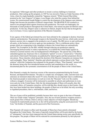 he organized. Volkswagen and other producers to mount a serious challenge to American
production. After setting up this program, in 1947 he was moved to Tokyo as Under Secretary of the
Army, where he single-handedly created the "Japanese miracle." While General MacArthur
postured as the "new Emperor" of Japan, it was Draper who ruled the country from behind the
scenes. He commissioned Joseph Dodge to control the development of the Japanese auto industry;
Dodge later became the president of Detroit's largest bank. The DRAPER PLAN resulted in a
massive two-pronged attack against American auto production. The result was bankruptcy for
thousands of small producers throughout the United States, who turned out parts for Detroit's mass
production. To this day, Draper's name is unknown in Detroit, despite the fact that he brought the
city to its knees. It was a typical operation of the Masonic Canaanites.
Every agency of the federal government has now been enlisted in the campaign to destroy American
industry and production. The principal weapon is the Internal Revenue Service, which seeks out and
destroys anyone who is engaged in the productive use of capital. The IRS moves in and confiscates
all assets, so the business can never again go into production. This is a deliberate policy; those
groups which are cooperating in the campaign to destroy the United States are automatically
granted "Tax Exemption' by the IRS, whether through reducing our production capacity,
encouraging homosexuality to reduce reproduction, or to defend the United States against its
internal or external enemies who are headquartered in Washington. The special fury of the IRS is
unleashed against any American who is considered a "patriot" or even a "conservative." Churches
and schools which teach Christianity are padlocked by federal agents and their proprietors thrown
into prison. Those churches which preach the doctrine of the Masonic Canaanites are immune from
such onslaughts. These "patriotic" churches and schools represent a serious threat to the "final
solution" which the Canaanites have planned for the people of Shem. "Plan Naamah," named after
the demonic being who first introduced human sacrifice and cannibalism to the world, is a
documented plan for the systematic extermination of all the people of Shem in the United States.
Plan Naamah is simply the American version of the massacres perpetrated during the French,
Russian, and Spanish Revolutions. The plan is a simple one; newspapers, radio, and television will
announce an imminent attack (the recent TV series Amerika was an important step in conditioning
the American people to nonresistance in such an event; the "Russians" took over the country
without a struggle). Everyone will be instructed to assemble in schools and auditoriums in every
town and city in the United States. Only the fair-skinned people of Shem will actually obey this
command; others, of Canaanite extraction, will be told that they should return to their homes. Once
they have been herded into these buildings, the people of Shem are to be killed, but only according
to regulated procedures, that is, with hatchets, clubs, and knives.
The use of guns will be prohibited, probably because there were no guns in the time of Naamah.
Their use would violate "religious" principles. Also, the use of more primitive weapons assures a
much greater flow of blood, which is always a basic objective of ritual slaughter. Should any
Canaanite be inadvertently present, he or she will be protected by using the secret password, "Tubal
Cain," the brother of Naamah, and the password of the Freemasons.
Plan Naamah will remain in effect until the people of Shem have been entirely eliminated
throughout the United States. The teams of specially trained killers will be provided by the hordes
of "immigrants" who have been imported into the United States during recent years specifically for
this program. The people of Shem will be selected for extermination primarily by their physical
Eustace Mullins, Curse of Canaan 146
 