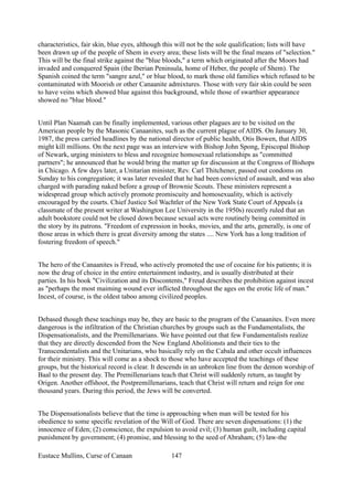 characteristics, fair skin, blue eyes, although this will not be the sole qualification; lists will have
been drawn up of the people of Shem in every area; these lists will be the final means of "selection."
This will be the final strike against the "blue bloods," a term which originated after the Moors had
invaded and conquered Spain (the Iberian Peninsula, home of Heber, the people of Shem). The
Spanish coined the term "sangre azul," or blue blood, to mark those old families which refused to be
contaminated with Moorish or other Canaanite admixtures. Those with very fair skin could be seen
to have veins which showed blue against this background, while those of swarthier appearance
showed no "blue blood."
Until Plan Naamah can be finally implemented, various other plagues are to be visited on the
American people by the Masonic Canaanites, such as the current plague of AIDS. On January 30,
1987, the press carried headlines by the national director of public health, Otis Bowen, that AIDS
might kill millions. On the next page was an interview with Bishop John Spong, Episcopal Bishop
of Newark, urging ministers to bless and recognize homosexual relationships as "committed
partners"; he announced that he would bring the matter up for discussion at the Congress of Bishops
in Chicago. A few days later, a Unitarian minister, Rev. Carl Thitchener, passed out condoms on
Sunday to his congregation; it was later revealed that he had been convicted of assault, and was also
charged with parading naked before a group of Brownie Scouts. These ministers represent a
widespread group which actively promote promiscuity and homosexuality, which is actively
encouraged by the courts. Chief Justice Sol Wachtler of the New York State Court of Appeals (a
classmate of the present writer at Washington Lee University in the 1950s) recently ruled that an
adult bookstore could not be closed down because sexual acts were routinely being committed in
the story by its patrons. "Freedom of expression in books, movies, and the arts, generally, is one of
those areas in which there is great diversity among the states .... New York has a long tradition of
fostering freedom of speech."
The hero of the Canaanites is Freud, who actively promoted the use of cocaine for his patients; it is
now the drug of choice in the entire entertainment industry, and is usually distributed at their
parties. In his book "Civilization and its Discontents," Freud describes the prohibition against incest
as "perhaps the most maiming wound ever inflicted throughout the ages on the erotic life of man."
Incest, of course, is the oldest taboo among civilized peoples.
Debased though these teachings may be, they are basic to the program of the Canaanites. Even more
dangerous is the infiltration of the Christian churches by groups such as the Fundamentalists, the
Dispensationalists, and the Premillenarians. We have pointed out that few Fundamentalists realize
that they are directly descended from the New England Abolitionsts and their ties to the
Transcendentalists and the Unitarians, who basically rely on the Cabala and other occult influences
for their ministry. This will come as a shock to those who have accepted the teachings of these
groups, but the historical record is clear. It descends in an unbroken line from the demon worship of
Baal to the present day. The Premillenarians teach that Christ will suddenly return, as taught by
Origen. Another offshoot, the Postpremillenarians, teach that Christ will return and reign for one
thousand years. During this period, the Jews will be converted.
The Dispensationalists believe that the time is approaching when man will be tested for his
obedience to some specific revelation of the Will of God. There are seven dispensations: (1) the
innocence of Eden; (2) conscience, the expulsion to avoid evil; (3) human guilt, including capital
punishment by government; (4) promise, and blessing to the seed of Abraham; (5) law-the
Eustace Mullins, Curse of Canaan 147
 