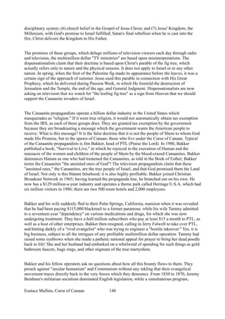disciplinary system; (6) church belief in the Gospel of Jesus Christ; and (7) Jesus' Kingdom, the
Millenium, with God's promise to Israel fulfilled; Satan's final rebellion when he is cast into the
fire; Christ delivers the Kingdom to His Father.
The promises of these groups, which deluge millions of television viewers each day through radio
and television, the multimillion dollar "TV ministries" are based upon misinterpretations. The
dispensationalists claim that their doctrine is based upon Christ's parable of the fig tree, which
actually refers only to nature and the physical seasons. It does not apply to Israel or to any other
nation. In spring, when the fruit of the Palestine fig made its appearance before the leaves, it was a
certain sign of the approach of summer. Jesus used this parable in connection with His Great
Prophecy, which he delivered during Passion Week, in which He foretold the destruction of
Jerusalem and the Temple, the end of the age, and General Judgment. Dispensationalists are now
asking on television that we watch for "the leafing fig tree" as a sign from Heaven that we should
support the Canaanite invaders of Israel.
The Canaanite propagandists operate a billion dollar industry in the United States which
masquerades as "religion." If it were true religion, it would not automatically obtain tax exemption
from the IRS, as each of these groups does. They are granted tax exemption by the government
because they are broadcasting a message which the government wants the American people to
receive. What is this message? It is the false doctrine that it is not the people of Shem to whom God
made His Promise, but to the spawn of Canaan, those who live under the Curse of Canaan. Typical
of the Canaanite propagandists is Jim Bakker, head of PTL (Praise the Lord). In 1980, Bakker
published a book, "Survival to Live," in which he rejoiced in the execution of Haman and the
massacre of the women and children of the people of Shem by the blood-crazed Canaanites. Bakker
denounces Haman as one who had treatened the Canaanites, as told in the Book of Esther; Bakker
terms the Canaanites "the anointed ones of God"! The television propagandists claim that these
"anointed ones," the Canaanites, are the true people of Israel, and that God promised them the Land
of Israel. Not only is this blatant falsehood; it is also highly profitable. Bakker joined Christian
Broadcast Network in 1965; having learned the propaganda line, he branched out on his own. He
now has a $129 million-a-year industry and operates a theme park called Heritage U.S.A. which had
six million visitors in 1986; there are two 500 room hotels and 2,000 employees.
Bakker and his wife suddenly fled to their Palm Springs, California, mansion when it was revealed
that he had been paying $115,000 blackmail to a former paramour, while his wife Tammy admitted
to a seventeen-year "dependency" on various medications and drugs, for which she was now
undergoing treatment. They have a half million subscribers who pay at least $15 a month to PTL, as
well as a host of other enterprises. Bakker then resigned, calling in Jerry Falwell to take over PTL,
and hinting darkly of a "rival evangelist" who was trying to engineer a "hostile takeover." Yes, it is
big business, subject to all the intrigues of any profitable multimillion dollar operation. Tammy had
raised some eyebrows when she made a pathetic national appeal for prayer to bring her dead poodle
back to life! She and her husband had embarked on a whirlwind of spending for such things as gold
bathroom faucets, huge rings, and other stigmata of the true martyrdom.
Bakker and his fellow operators ask no questions about how all this bounty flows to them. They
preach against "secular humanism" and Communism without any inkling that their evangelical
movement traces directly back to the very forces which they denounce. From 1830 to 1870, Jeremy
Bentham's utilitarian socialism dominated English legislation, while a simultaneous program,
Eustace Mullins, Curse of Canaan 148
 