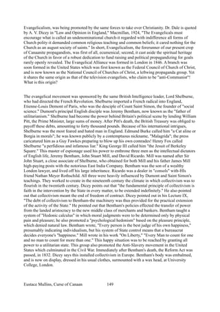 Evangelicalism, was being promoted by the same forces to take over Christianity. Dr. Dale is quoted
by A. V. Dicey in "Law and Opinion in England," Macmillan, 1924, "The Evangelicals must
encourage what is called an undenominational church-it regarded with indifference all forms of
Church polity-it demanded common religious teaching and common beliefs; it cared nothing for the
Church as an august society of saints." In short, Evangelicalism, the forerunner of our present crop
of Canaanite propagandists, was first of all, ecumenical; second, it cast aside the spiritual heritage
of the Church in favor of a robust dedication to fund raising and political propagandizing for goals
rarely openly revealed. The Evangelical Alliance was formed in London in 1846. A branch was
soon formed in the United States which was first known as the Federal Council of Church of Christ,
and is now known as the National Council of Churches of Christ, a leftwing propaganda group. Yet
it shares the same origin as that of the television evangelists, who claim to be "anti-Communist"!
What is this origin?
The evangelical movement was sponsored by the same British Intelligence leader, Lord Shelburne,
who had directed the French Revolution. Shelburne imported a French radical into England,
Etienne-Louis Demont of Paris, who was the desciple of Count Saint Simon, the founder of "social
science." Dumont's principal English disciple was Jeremy Bentham, now known as the "father of
utilitarianism." Shelburne had become the power behind Britain's political scene by lending William
Pitt, the Prime Minister, large sums of money. After Pitt's death, the British Treasury was obliged to
payoff these debts, amounting to forty thousand pounds. Because of his international intrigues,
Shelburne was the most feared and hated man in England. Edmund Burke called him "a Cat aline or
Borgia in morals"; he was known publicly by a contemptuous nickname, "Malagrida"; the press
caricatured him as a Guy Fawkes preparing to blow up his own comrades! Henry Fox called
Shelburne "a perfidious and infamous liar." King George III called him "the Jesuit of Berkeley
Square." This master of espionage used his power to enthrone three men as the intellectual dictators
of English life, Jeremy Bentham, John Stuart Mill, and David Ricardo. Mill was named after Sir
John Stuart, a close associate of Shelburne, who obtained for both Mill and his father James Mill
high-paying posts with the notorious East India Company. Bentham was the son of a wealthy
London lawyer, and lived off his large inheritance. Ricardo was a dealer in "consols" with-HIs
friend Nathan Meyer Rothschild. All three were heavily influenced by Dumont and Saint Simon's
teachings. They worked to create in the nineteenth century the climate in which collectivism was to
flourish in the twentieth century. Dicey points out that "the fundamental principle of collectivism is
faith in the intervention by the State in every matter, to be extended indefinitely." He also pointed
out that collectivism meant the end of freedom of contract. Dicey pointed out in his Lecture IX,
"The debt of collectivism to Bentham-the machinery was thus provided for the practical extension
of the activity of the State." He pointed out that Bentham's policies effected the transfer of power
from the landed aristocracy to the new middle class of merchants and bankers. Bentham taught a
system of "Hedonic calculus" in which moral judgments were to be determined only by physical
pain and pleasure; he also promoted a "psychological hedonism" based on the pleasure principle,
which denied natural law. Bentham wrote, "Every person is the best judge of his own happiness,"
presumably indicating individualism, but his system of State control means that a bureaucrat
decides everyone's "happiness." Mill wrote in his work "On Liberty," "Every Man to count for one
and no man to count for more than one." This happy situation was to be reached by granting all
power to a utilitarian state. This group also promoted the Anti-Slavery movement in the United
States which culminated in the Civil War. Immediately after Bentham's death, the Reform Act was
passed, in 1832. Dicey says this installed collectivism in Europe. Bentham's body was embalmed,
and is now on display, dressed in his usual clothes, surmounted with a wax head, at University
College, London.
Eustace Mullins, Curse of Canaan 149
 