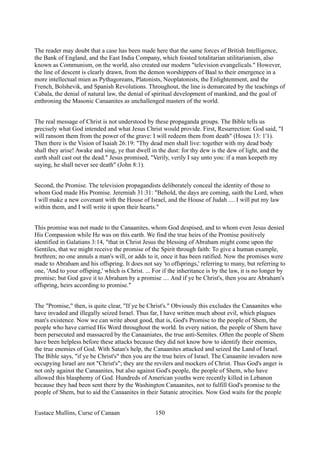 The reader may doubt that a case has been made here that the same forces of British Intelligence,
the Bank of England, and the East India Company, which foisted totalitarian utilitarianism, also
known as Communism, on the world, also created our modern "television evangelicals." However,
the line of descent is clearly drawn, from the demon worshippers of Baal to their emergence in a
more intellectual mien as Pythagoreans, Platonists, Neoplatonists, the Enlightenment, and the
French, Bolshevik, and Spanish Revolutions. Throughout, the line is demarcated by the teachings of
Cabala, the denial of natural law, the denial of spiritual development of mankind, and the goal of
enthroning the Masonic Canaanites as unchallenged masters of the world.
The real message of Christ is not understood by these propaganda groups. The Bible tells us
precisely what God intended and what Jesus Christ would provide. First, Resurrection: God said, "I
will ransom them from the power of the grave: I will redeem them from death" (Hosea 13: 1'1).
Then there is the Vision of Isaiah 26:19: "Thy dead men shall live: together with my dead body
shall they arise! Awake and sing, ye that dwell in the dust: for thy dew is the dew of light, and the
earth shall cast out the dead." Jesus promised, "Verily, verily I say unto you: if a man keepeth my
saying, he shall never see death" (John 8:1).
Second, the Promise. The television propagandists deliberately conceal the identity of those to
whom God made His Promise. Jeremiah 31:31: "Behold, the days are coming, saith the Lord, when
I will make a new covenant with the House of Israel, and the House of Judah .... I will put my law
within them, and I will write it upon their hearts."
This promise was not made to the Canaanites, whom God despised, and to whom even Jesus denied
His Compassion while He was on this earth. We find the true heirs of the Promise positively
identified in Galatians 3:14, "that in Christ Jesus the blessing of Abraham might come upon the
Gentiles, that we might receive the promise of the Spirit through faith: To give a human example,
brethren; no one annuls a man's will, or adds to it, once it has been ratified. Now the promises were
made to Abraham and his offspring. It does not say 'to offsprings,' referring to many, but referring to
one, 'And to your offsping,' which is Christ. ... For if the inheritance is by the law, it is no longer by
promise; but God gave it to Abraham by a promise .... And if ye be Christ's, then you are Abraham's
offspring, heirs according to promise."
The "Promise," then, is quite clear, "If ye be Christ's." Obviously this excludes the Canaanites who
have invaded and illegally seized Israel. Thus far, I have written much about evil, which plagues
man's existence. Now we can write about good, that is, God's Promise to the people of Shem, the
people who have carried His Word throughout the world. In every nation, the people of Shem have
been persecuted and massacred by the Canaaniates, the true anti-Semites. Often the people of Shem
have been helpless before these attacks because they did not know how to identify their enemies,
the true enemies of God. With Satan's help, the Canaanites attacked and seized the Land of Israel.
The Bible says, "if ye be Christ's" then you are the true heirs of Israel. The Canaanite invaders now
occupying Israel are not "Christ's"; they are the revilers and mockers of Christ. Thus God's anger is
not only against the Canaanites, but also against God's people, the people of Shem, who have
allowed this blasphemy of God. Hundreds of American youths were recently killed in Lebanon
because they had been sent there by the Washington Canaanites, not to fulfill God's promise to the
people of Shem, but to aid the Canaanites in their Satanic atrocities. Now God waits for the people
Eustace Mullins, Curse of Canaan 150
 