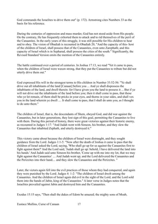 God commands the Israelites to drive them out" (p. 172). Armstrong cites Numbers 33 as the
basis for his reference.
During the centuries of oppression and mass murder, God has not stood aside from His people.
On the contrary, He has frequently exhorted them to attack and to rid themselves of the peril of
the Canaanites. In the early years of this struggle, it was still possible for His children to hear
and to obey. The vision of Obadiah is recounted in Obadiah 20, "And the capacity of this- host
of the children of Israel, shall possess that of the Canaanites, even unto Zarephath; and this
capacity of Israel which is in Sepharad, shall possess the cities of the south." Significantly, the
Revised Standard Version omits the mention of the Canaanites entirely.
The battle continued over a period of centuries. In Joshua 17:13, we read "Yet it came to pass,
when the children of Israel were waxen strong, that they put the Canaanites to tribute but did not
utterly drive them out."
God expressed His will in the strongest terms to His children in Number 33:52-56: "Ye shall
drive out all inhabitants of the land [Canaan] before you ... And ye shall dispossess the
inhabitants of the land, and dwell therein: for I have given you the land to possess it ... But if ye
will not drive out the inhabitants of the land before you; then it shall come to pass, that those
who ye let remain, of them shall be pricks in your eyes, and thorns in your sides, and shall vex
you in the land wherein ye dwell .... It shall come to pass, that I shall do unto you, as I thought
to do unto them."
The children of Israel, that is, the descendants of Shem, obeyed God, and did war against the
Canaanites, but in later generations, they lost sign of this goal, permitting the Canaanites to live
with them. During this period of history, there were great victories against their historic enemy,
as recounted in Judges 1:17: "And Judah went with Simeon, his brother, and they slew the
Canaanites that inhabited Zephath, and utterly destroyed it."
This victory came about because the children of Israel were distraught, and they sought
guidance from the Lord. Judges 1:1-5: "Now after the death of Joshua it came to pass that the
children of Israel asked the Lord, saying, 'Who shall go up for us against the Canaanites first to
fight against them?' And the Lord said, 'Judah shall go up: behold, I have delivered the land into
his hands.' And Judah said unto Simeon his brother, 'Come up with me into my lot, that we may
fight against the Canaanites' .... And Judah went up; and the Lord delivered the Canaanites and
the Perizzites into their hand.... and they slew the Canaanites and the Perizzites. "
Later, the victors again fell into the evil practices of those whom they had conquered, and again
they were punished by the Lord. Judges 4: 1-2: "The children of Israel dwelt among the
Canaanites. And the children of Israel again did evil in the sight of the Lord, and the Lord sold
them into the hands of Jabin, king of the Canaanites." A later verse in Judges notes that the
Israelites prevailed against Jabin and destroyed him and the Canaanites.
Exodus 15:15 says, "Then shall the dukes of Edom be amazed; the mighty sons of Moab,
Eustace Mullins, Curse of Canaan 17
 