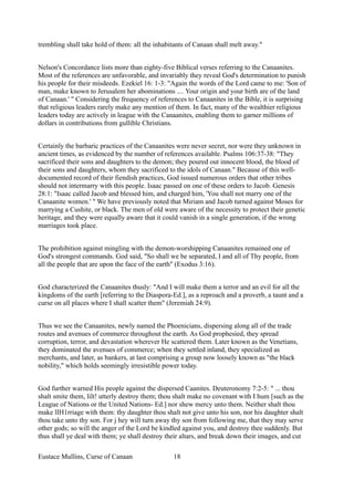 trembling shall take hold of them: all the inhabitants of Canaan shall melt away."
Nelson's Concordance lists more than eighty-five Biblical verses referring to the Canaanites.
Most of the references are unfavorable, and invariably they reveal God's determination to punish
his people for their misdeeds. Ezekiel 16: 1-3: "Again the words of the Lord came to me: 'Son of
man, make known to Jerusalem her abominations .... Your origin and your birth are of the land
of Canaan.' " Considering the frequency of references to Canaanites in the Bible, it is surprising
that religious leaders rarely make any mention of them. In fact, many of the wealthier religious
leaders today are actively in league with the Canaanites, enabling them to garner millions of
dollars in contributions from gullible Christians.
Certainly the barbaric practices of the Canaanites were never secret, nor were they unknown in
ancient times, as evidenced by the number of references available. Psalms 106:37-38: "They
sacrificed their sons and daughters to the demon; they poured out innocent blood, the blood of
their sons and daughters, whom they sacrificed to the idols of Canaan." Because of this well-
documented record of their fiendish practices, God issued numerous orders that other tribes
should not intermarry with this people. Isaac passed on one of these orders to Jacob. Genesis
28:1: "Isaac called Jacob and blessed him, and charged him, 'You shall not marry one of the
Canaanite women.' " We have previously noted that Miriam and Jacob turned against Moses for
marrying a Cushite, or black. The men of old were aware of the necessity to protect their genetic
heritage, and they were equally aware that it could vanish in a single generation, if the wrong
marriages took place.
The prohibition against mingling with the demon-worshipping Canaanites remained one of
God's strongest commands. God said, "So shall we be separated, I and all of Thy people, from
all the people that are upon the face of the earth" (Exodus 3:16).
God characterized the Canaanites thusly: "And I will make them a terror and an evil for all the
kingdoms of the earth [referring to the Diaspora-Ed.], as a reproach and a proverb, a taunt and a
curse on all places where I shall scatter them" (Jeremiah 24:9).
Thus we see the Canaanites, newly named the Phoenicians, dispersing along all of the trade
routes and avenues of commerce throughout the earth. As God prophesied, they spread
corruption, terror, and devastation wherever He scattered them. Later known as the Venetians,
they dominated the avenues of commerce; when they settled inland, they specialized as
merchants, and later, as bankers, at last comprising a group now loosely known as "the black
nobility," which holds seemingly irresistible power today.
God further warned His people against the dispersed Caanites. Deuteronomy 7:2-5: " ... thou
shalt smite them, lilt! utterly destroy them; thou shalt make no covenant with I hum [such as the
League of Nations or the United Nations- Ed.] nor shew mercy unto them. Neither shalt thou
make lIH1rriage with them: thy daughter thou shalt not give unto his son, nor his daughter shalt
thou take unto thy son. For j hey will turn away thy son from following me, that they may serve
other gods; so will the anger of the Lord be kindled against you, and destroy thee suddenly. But
thus shall ye deal with them; ye shall destroy their altars, and break down their images, and cut
Eustace Mullins, Curse of Canaan 18
 