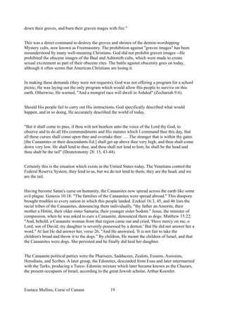 down their groves, and burn their graven mages with fire."
This was a direct command to destroy the groves and shrines of the demon-worshipping
Mystery cults, now known as Freemasonry. The prohibition against "graven images" has been
misunderstood by many well-meaning Christians. God did not prohibit graven images --He
prohibited the obscene images of the Baal and Ashtoreth cults, which were made to create
sexual excitement as part of their obscene rites. The battle against obscenity goes on today,
although it often seems that American Christians are losing it.
In making these demands (they were not requests), God was not offering a program for a school
picnic; He was laying out the only program which would allow His people to survive on this
earth. Otherwise, He warned, "And a mongrel race will dwell in Ashdod" (Zechariah 9:6).
Should His people fail to carry out His instructions, God specifically described what would
happen, and in so doing, He accurately described the world of today.
"But it shall come to pass, if thou wilt not hearken unto the voice of the Lord thy God, to
observe and to do all His commandments and His statutes which I command thee this day, that
all these curses shall come upon thee and overtake thee: .... The stranger that is within thy gates
[the Canaanites or their descendants-Ed.] shall get up above thee very high, and thou shalt come
down very low. He shall lend to thee, and thou shall not lend to him; he shall be the head and
thou shalt be the tail" (Deuteronomy 28: 15, 43-44).
Certainly this is the situation which exists in the United States today. The Venetians control the
Federal Reserve System; they lend to us, but we do not lend to them; they are the head, and we
are the tail.
Having become Satan's curse on humanity, the Canaanites now spread across the earth like some
evil plague. Genesis 10:18: "The families of the Canaanites were spread abroad." This diaspora
brought troubles to every nation in which this people landed. Ezekiel 16:3, 45, and 46 lists the
racial tribes of the Canaanites, denouncing them individually, "thy father an Amorite, their
mother a Hittite, their older sister Samaria, their younger sister Sodom." Jesus, the minister of
compassion, when he was asked to cure a Canaanite, denounced them as dogs. Matthew 15:22:
"And, behold, a Canaanite woman from that region came out and cried, 'Have mercy on me, o
Lord, son of David; my daughter is severely possessed by a demon.' But He did not answer her a
word." At last He did answer her, verse 26, "And He answered, 'It is not fair to take the
children's bread and throw it to the dogs." By children, He meant the children of Israel, and that
the Canaanites were dogs. She persisted and he finally did heal her daughter.
The Canaanite political parties were the Pharisees, Sadducees, Zealots, Essains, Assissins,
Herodians, and Scribes. A later group, the Edomites, descended from Esau and later intermarried
with the Turks, producing a Turco- Edomite mixture which later became known as the Chazars,
the present occupants of Israel, according to the great Jewish scholar, Arthur Koestler.
Eustace Mullins, Curse of Canaan 19
 