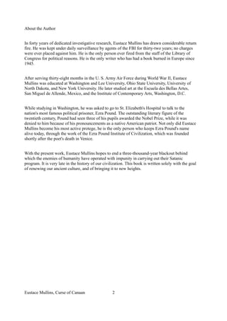 About the Author
In forty years of dedicated investigative research, Eustace Mullins has drawn considerable return
fire. He was kept under daily surveillance by agents of the FBI for thirty-two years; no charges
were ever placed against him. He is the only person ever fired from the staff of the Library of
Congress for political reasons. He is the only writer who has had a book burned in Europe since
1945.
After serving thirty-eight months in the U. S. Army Air Force during World War II, Eustace
Mullins was educated at Washington and Lee University, Ohio State University, University of
North Dakota, and New York University. He later studied art at the Escuela des Bellas Artes,
San Miguel de Allende, Mexico, and the Institute of Contemporary Arts, Washington, D.C.
While studying in Washington, he was asked to go to St. Elizabeth's Hospital to talk to the
nation's most famous political prisoner, Ezra Pound. The outstanding literary figure of the
twentieth century, Pound had seen three of his pupils awarded the Nobel Prize, while it was
denied to him because of his pronouncements as a native American patriot. Not only did Eustace
Mullins become his most active protege, he is the only person who keeps Ezra Pound's name
alive today, through the work of the Ezra Pound Institute of Civilization, which was founded
shortly after the poet's death in Venice.
With the present work, Eustace Mullins hopes to end a three-thousand-year blackout behind
which the enemies of humanity have operated with impunity in carrying out their Satanic
program. It is very late in the history of our civilization. This book is written solely with the goal
of renewing our ancient culture, and of bringing it to new heights.
Eustace Mullins, Curse of Canaan 2
 