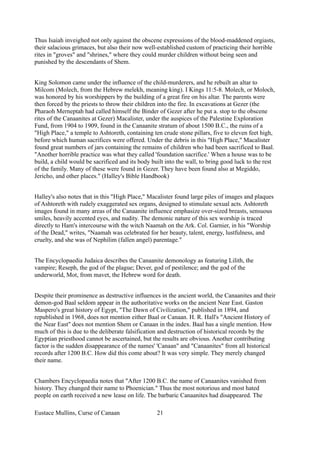 Thus Isaiah inveighed not only against the obscene expressions of the blood-maddened orgiasts,
their salacious grimaces, but also their now well-established custom of practicing their horrible
rites in "groves" and "shrines," where they could murder children without being seen and
punished by the descendants of Shem.
King Solomon came under the influence of the child-murderers, and he rebuilt an altar to
Milcom (Molech, from the Hebrew melekh, meaning king). I Kings 11:5-8. Molech, or Moloch,
was honored by his worshippers by the building of a great fire on his altar. The parents were
then forced by the priests to throw their children into the fire. In excavations at Gezer (the
Pharaoh Merneptah had called himself the Binder of Gezer after he put a. stop to the obscene
rites of the Canaanites at Gezer) Macalister, under the auspices of the Palestine Exploration
Fund, from 1904 to 1909, found in the Canaanite stratum of about 1500 B.C., the ruins of a
"High Place," a temple to Ashtoreth, containing ten crude stone pillars, five to eleven feet high,
before which human sacrifices were offered. Under the debris in this "High Place," Macalister
found great numbers of jars containing the remains of children who had been sacrificed to Baal.
"Another horrible practice was what they called 'foundation sacrifice.' When a house was to be
build, a child would be sacrificed and its body built into the wall, to bring good luck to the rest
of the family. Many of these were found in Gezer. They have been found also at Megiddo,
Jericho, and other places." (Halley's Bible Handbook)
Halley's also notes that in this "High Place," Macalister found large piles of images and plaques
of Ashtoreth with rudely exaggerated sex organs, designed to stimulate sexual acts. Ashtoreth
images found in many areas of the Canaanite influence emphasize over-sized breasts, sensuous
smiles, heavily accented eyes, and nudity. The demonic nature of this sex worship is traced
directly to Ham's intercourse with the witch Naamah on the Ark. Col. Garnier, in his "Worship
of the Dead," writes, "Naamah was celebrated for her beauty, talent, energy, lustfulness, and
cruelty, and she was of Nephilim (fallen angel) parentage."
The Encyclopaedia Judaica describes the Canaanite demonology as featuring Lilith, the
vampire; Reseph, the god of the plague; Dever, god of pestilence; and the god of the
underworld, Mot, from mavet, the Hebrew word for death.
Despite their prominence as destructive influences in the ancient world, the Canaanites and their
demon-god Baal seldom appear in the authoritative works on the ancient Near East. Gaston
Maspero's great history of Egypt, "The Dawn of Civilization," published in 1894, and
republished in 1968, does not mention either Baal or Canaan. H. R. Hall's "Ancient History of
the Near East" does not mention Shem or Canaan in the index. Baal has a single mention. How
much of this is due to the deliberate falsification and destruction of historical records by the
Egyptian priesthood cannot be ascertained, but the results are obvious. Another contributing
factor is the sudden disappearance of the names' 'Canaan" and "Canaanites" from all historical
records after 1200 B.C. How did this come about? It was very simple. They merely changed
their name.
Chambers Encyclopaedia notes that "After 1200 B.C. the name of Canaanites vanished from
history. They changed their name to Phoenician." Thus the most notorious and most hated
people on earth received a new lease on life. The barbaric Canaanites had disappeared. The
Eustace Mullins, Curse of Canaan 21
 