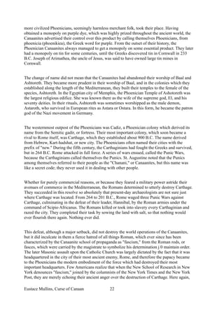 more civilized Phoenicians, seemingly harmless merchant folk, took their place. Having
obtained a monopoly on purple dye, which was highly prized throughout the ancient world, the
Canaanites advertised their control over this product by calling themselves Phoenicians, from
phoenicia (phoenikiea), the Greek word for purple. From the outset of their history, the
Phoenician Canaanites always managed to get a monopoly on some essential product. They later
had a monopoly on tin for some centuries, until the Greeks discovered tin in Cornwall in 233
B.C. Joseph of Arimathea, the uncle of Jesus, was said to have owned large tin mines in
Cornwall.
The change of name did not mean that the Canaanites had abandoned their worship of Baal and
Ashtoreth. They became more prudent in their worship of Baal, and in the colonies which they
established along the length of the Mediterranean, they built their temples to the female of the
species, Ashtoreth. In the Egyptian city of Memphis, the Phoenician Temple of Ashotoreth was
the largest religious edifice. She was known there as the wife of the supreme god, El, and his
seventy deities. In their rituals, Ashtoreth was sometimes worshipped as the male demon,
Astaroth, who survived in European rites as Astara or Ostara. In this form, he became the patron
god of the Nazi movement in Germany.
The westernmost outpost of the Phoenicians was Cadiz, a Phoenician colony which derived its
name from the Semitic gadir, or fortress. Their most important colony, which soon became a
rival to Rome itself, was Carthage, which they established about 900 B.C. The name derived
from Hebrew, Kart-hadshat, or new city. The Phoenicians often named their cities with the
prefix of "new." During the fifth century, the Carthaginians had fought the Greeks and survived,
but in 264 B.C. Rome attacked in full force. A series of wars ensued, called the Punic Wars,
because the Carthaginians called themselves the Punics. St. Augustine noted that the Punics
among themselves referred to their people as the "Chanani," or Canaanites, but this name was
like a secret code; they never used it in dealing with other people.
Whether for purely commercial reasons, or because they feared a military power astride their
avenues of commerce in the Mediterranean, the Romans determined to utterly destroy Carthage.
They succeeded in this resolve so absolutely that present-day archaeologists are not sure just
where Carthage was located. From 264 to 201 B.C., Rome waged three Punic Wars against
Carthage, culminating in the defeat of their leader, Hannibal, by the Roman armies under the
command of Scipio Africanus. The Romans killed or took into slavery every Carthaginian and
razed the city. They completed their task by sowing the land with salt, so that nothing would
ever flourish there again. Nothing ever did.
This defeat, although a major setback, did not destroy the world operations of the Canaanites,
but it did inculcate in them a fierce hatred of all things Roman, which ever since has been
characterized by the Canaanite school of propaganda as "fascism," from the Roman rods, or
fasces, which were carried by the magistrate to symbolize his determination j 0 maintain order.
The later Masonic assault upon the Catholic Church was largely dictated by the fact that it was
headquartered in the city of their most ancient enemy, Rome, and therefore the papacy became
to the Phoenicians the modern embodiment of the force which had destroyed their most
important headquarters. Few Americans realize that when the New School of Research in New
York denounces "fascism," joined by the columnists of the New York Times and the New York
Post, they are merely echoing their ancient anger over the destruction of Carthage. Here again,
Eustace Mullins, Curse of Canaan 22
 