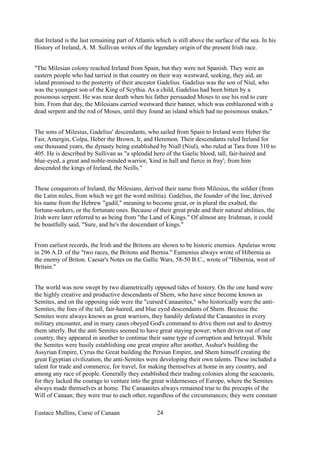 that Ireland is the last remaining part of Atlantis which is still above the surface of the sea. In his
History of Ireland, A. M. Sullivan writes of the legendary origin of the present Irish race.
"The Milesian colony reached Ireland from Spain, but they were not Spanish. They were an
eastern people who had tarried in that country on their way westward, seeking, they aid, an
island promised to the posterity of their ancestor Gadelius. Gadelius was the son of Niul, who
was the youngest son of the King of Scythia. As a child, Gadelius had been bitten by a
poisonous serpent. He was near death when his father persuaded Moses to use his rod to cure
him. From that day, the Milesians carried westward their banner, which was emblazoned with a
dead serpent and the rod of Moses, until they found an island which had no poisonous snakes."
The sons of Milesius, Gadelius' descendants, who sailed from Spain to Ireland were Heber the
Fair, Amergin, Colpa, Heber the Brown, Ir, and Heremon. Their descendants ruled Ireland for
one thousand years, the dynasty being established by Niall (Niul), who ruled at Tara from 310 to
405. He is described by Sullivan as "a splendid hero of the Gaelic blood, tall, fair-haired and
blue-eyed, a great and noble-minded warrior, 'kind in hall and fierce in fray'; from him
descended the kings of Ireland, the Neills."
These conquerors of Ireland, the Milesians, derived their name from Milesius, the soldier (from
the Latin miles, from which we get the word militia). Gadelius, the founder of the line, derived
his name from the Hebrew "gadil," meaning to become great, or in plural the exalted, the
fortune-seekers, or the fortunate ones. Because of their great pride and their natural abilities, the
Irish were later referred to as being from "the Land of Kings." Of almost any Irishman, it could
be boastfully said, "Sure, and he's the descendant of kings."
From earliest records, the Irish and the Britons are shown to be historic enemies. Apuleius wrote
in 296 A.D. of the "two races, the Britons and Ibernia." Eumenius always wrote of Hibernia as
the enemy of Briton. Caesar's Notes on the Gallic Wars, 58-50 B.C., wrote of "Hibernia, west of
Britain."
The world was now swept by two diametrically opposed tides of history. On the one hand were
the highly creative and productive descendants of Shem, who have since become known as
Semites, and on the opposing side were the "cursed Canaanites," who historically were the anti-
Semites, the foes of the tall, fair-haired, and blue eyed descendants of Shem. Because the
Semites were always known as great warriors, they handily defeated the Canaanites in every
military encounter, and in many cases obeyed God's command to drive them out and to destroy
them utterly. But the anti Semites seemed to have great staying power; when driven out of one
country, they appeared in another to continue their same type of corruption and betrayal. While
the Semites were busily establishing one great empire after another, Asshur's building the
Assyrian Empire, Cyrus the Great building the Persian Empire, and Shem himself creating the
great Egyptian civilization, the anti-Semites were developing their own talents. These included a
talent for trade and commerce, for travel, for making themselves at home in any country, and
among any race of people. Generally they established their trading colonies along the seacoasts,
for they lacked the courage to venture into the great wildernesses of Europe, where the Semites
always made themselves at home. The Canaanites always remained true to the precepts of the
Will of Canaan; they were true to each other, regardless of the circumstances; they were constant
Eustace Mullins, Curse of Canaan 24
 