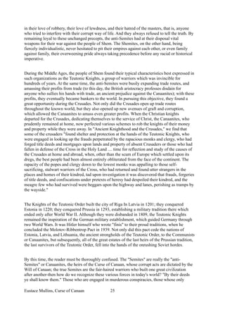 in their love of robbery, their love of lewdness, and their hatred of the masters, that is, anyone
who tried to interfere with their corrupt way of life. And they always refused to tell the truth. By
remaining loyal to these unchanged precepts, the anti-Semites had at their disposal vital
weapons for their war against the people of Shem. The Shemites, on the other hand, being
fiercely individualistic, never hesitated to pit their empires against each other, or even family
against family, their overweening pride always taking precedence before any racial or historical
imperative.
During the Middle Ages, the people of Shem found their typical characteristics best expressed in
such organizations as the Teutonic Knights, a group of warriors which was invincible for
hundreds of years. At the same time, the anti-Semites were busily expanding trade routes, and
amassing their profits from trade (to this day, the British aristocracy professes disdain for
anyone who sullies his hands with trade, an ancient prejudice against the Canaanites); with these
profits, they eventually became bankers to the world. In pursuing this objective, they found a
great opportunity during the Crusades. Not only did the Crusades open up trade routes
throughout the known world, but they also opened up new avenues of graft and corruption,
which allowed the Canaanites to amass even greater profits. When the Christian knights
departed for the Crusades, dedicating themselves to the service of Christ, the Canaanites, who
prudently remained at home, now perfected various schemes to rob the knights of their money
and property while they were away. In "Ancient Knighthood and the Crusades," we find that
some of the crusaders "found shelter and protection at the hands of the Teutonic Knights, who
were engaged in looking up the frauds perpetrated by the rapacious monks and clergy, who had
forged title deeds and mortgages upon lands and property of absent Crusaders or those who had
fallen in defense of the Cross in the Holy Land .... time for reflection and study of the causes of
the Crusades at home and abroad, when, other than the scum of Europe which settled upon its
dregs, the best people had been almost entirely obliterated from the face of the continent. The
rapacity of the popes and clergy down to the lowest monks was appalling to those self-
sacrificing, stalwart warriors of the Cross, who had returned and found utter strangers in the
places and homes of their kindred, tad upon investigation it was discovered that frauds, forgeries
of title deeds, and confiscations under pretexts of heresy had despoiled their kindred, and the
meagre few who had survived were beggars upon the highway and lanes, perishing as tramps by
the wayside."
The Knights of the Teutonic Order built the city of Riga In Latvia in 1201; they conquered
Estonia in 1220; they conquered Prussia in 1293, establishing a military tradition there which
ended only after World War II. Although they were disbanded in 1809, the Teutonic Knights
remained the inspiration of the German military establishment, which guided Germany through
two World Wars. It was Hitler himself who wrote "finis" to their proud traditions, when he
concluded the Molotov-Ribbentrop Pact in 1939. Not only did this pact cede the nations of
Estonia, Latvia, and Lithuania, the ancient strongholds of the Teutonic Order, to the Communists
or Canaanites, but subsequently, all of the great estates of the last heirs of the Prussian tradition,
the last survivors of the Teutonic Order, fell into the hands of the onrushing Soviet hordes.
By this time, the reader must be thoroughly confused. The "Semites" are really the "anti-
Semites" or Canaanites, the heirs of the Curse of Canaan, whose corrupt acts are dictated by the
Will of Canaan; the true Semites are the fair-haired warriors who built one great civilization
after another-then how do we recognize these various forces in today's world? "By their deeds
ye shall know them." Those who are engaged in murderous conspiracies, those whose only
Eustace Mullins, Curse of Canaan 25
 