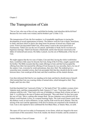 Chapter 2
The Transgression of Cain
"Not as Cain, who was of the evil one, and killed his brother. And wherefore did he kill him?
Because his own works were wicked, and his brother's just" (I John 3:12).
The transgression of Cain, the first murderer, is of remarkable significance in tracing the
development of occult organizations in history. The Hebrew word for Cain is Kajin, from Koon,
to chant, and from which we derive the slang terms for persons of mixed race, Kajuns and
coons. From Cain descended Tubal Cain, whose name is used as the secret password of
Freemasonry. Tubal Cain was the son of Lamech, and brother to Noah, but he was born of a
bigamous marriage. Tubal Cain became a blacksmith, and he later became renowned as the
father of witchcraft and sorcery. His father, Lamech, was the son of Methuselah, of the line of
Cain.
We might suppose that the two sons of Adam, Cain and Abel, having the whole world before
them, would have little cause for discord, but Cain, being of the Evil One, sought a quarrel with
his brother. The Bible recounts that they made offerings to God, and that God accepted the
offering from Abel, but rejected the offering of Cain because he was unworthy, that is, he was of
the serpent. Cain, overcome by wrath and jealousy, then slew Abel. The midrash gives a
somewhat more extended version, that Cain persuaded Abel that they should divide the world
between them. Cain would get all the land, and Abel would have all the chattels thereon.
Cain then informed Abel that he was standing on his land, and that he should remove himself.
Abel retorted that Cain was wearing clothes of animal skins, which belonged to Abel. They
fought, and Cain slew Abel.
God then banished Cain "eastward of Eden," in "the land of Nod." He wedded a woman of pre-
Adamite stock, and thus compounded his fault. Genesis 4:17 says, "Cain knew [that is, had
relations with] his wife." That Cain's wife was of forbidden or strange flesh is borne out later, in
Jude 11, in referring to the men of Sodom and Gomorrah, "Woe unto them! for they have gone
the way of Cain," that is, seeking after strange flesh. The pre-Adamites were referred to by the
Hebrew word Nachash, to hiss, as a serpent-meaning Negro. The Arab word Chanas comes from
this Hebrew word, as well as Khanoos, or Ape, and the Arab word for devil, Khanas. Thus the
mixing of the races and the appearance of the devil in history are conjoined in the misdeeds of
Cain. Cain is also reputed to have celebrated the first Black Mass, or Satanic Mass, on earth.
The name of Cain survives today in Freemasonry in two forms, which are integral to the most
crucial tenets of this association. First of all, murder, the threat of murder, and the constant re-
Eustace Mullins, Curse of Canaan 27
 