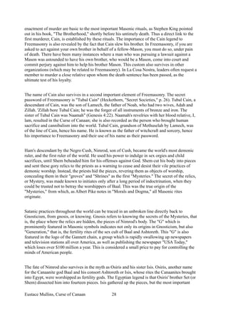 enactment of murder are basic to the most important Masonic rituals, as Stephen King pointed
out in his book, "The Brotherhood," shortly before his untimely death. Thus a direct link to the
first murderer, Cain, is established by these rituals. The importance of the Cain legend to
Freemasonry is also revealed by the fact that Cain slew his brother. In Freemasonry, if you are
asked to act against your own brother in behalf of a fellow-Mason, you must do so, under pain
of death. There have been many instances where a man who was pursuing a lawsuit against a
Mason was astounded to have his own brother, who would be a Mason, come into court and
commit perjury against him to help his brother Mason. This custom also survives in other
organizations (which may be related to Freemasonry). In La Cosa Nostra, leaders often request a
member to murder a close relative upon whom the death sentence has been passed, as the
ultimate test of his loyalty.
The name of Cain also survives in a second important element of Freemasonry. The secret
password of Freemasonry is "Tubal Cain" (Heckethorn, "Secret Societies," p. 26). Tubal Cain, a
descendant of Cain, was the son of Lamech, the father of Noah, who had two wives, Adah and
Zillah. 'Zillah bore Tubal Cain; he was the forger of all instruments of bronze and iron. The
sister of Tubal Cain was Naamah" (Genesis 4:22). Naamah's revelries with her blood relative, I,
lam, resulted in the Curse of Canaan; she is also recorded as the person who brought human
sacrifice and cannibalism into the world. Tubal Cain, grandson of Methuselah by Lamech, was
of the line of Cain, hence his name. He is known as the father of witchcraft and sorcery, hence
his importance to Freemasonry and their use of his name as their password.
Ham's descendant by the Negro Cush, Nimrod, son of Cush, became the world's most demonic
ruler, and the first ruler of the world. He used his power to indulge in sex orgies and child
sacrifices, until Shem beheaded him for his offenses against God. Shem cut his body into pieces
and sent these gory relics to the priests as a warning to cease and desist their vile practices of
demonic worship. Instead, the priests hid the pieces, revering them as objects of worship,
concealing them in their "groves" and "Shrines" as the first "Mysteries." The secret of the relics,
or Mystery, was made known to initiates only after a long period of indoctrination, when they
could be trusted not to betray the worshippers of Baal. This was the true origin of the
"Mysteries," from which, as Albert Pike notes in "Morals and Dogma," all Masonic rites
originate.
Satanic practices throughout the world can be traced in an unbroken line directly back to
Gnosticism, from gnosis, or knowing. Gnosis refers to knowing the secrets of the Mysteries, that
is, the place where the relics are hidden, the pieces of Nimrod's body. The "G" which is
prominently featured in Masonic symbols indicates not only its origins in Gnosticism, but also
"Generation," that is, the fertility rites of the sex cult of Baal and Ashtoreth. This "G" is also
featured in the logo of the Gannett chain, a group which is rapidly swallowing up newspapers
and television stations all over America, as well as publishing the newspaper "USA Today,"
which loses over $100 million a year. This is considered a small price to pay for controlling the
minds of American people.
The fate of Nimrod also survives in the myth as Osiris and his sister Isis. Osiris, another name
for the Canaanite god Baal and his consort Ashtoreth or Isis, whose rites the Canaanites brought
into Egypt, were worshipped as fertility gods. The Egyptian legend is that Osiris' brother Set (or
Shem) dissected him into fourteen pieces. Isis gathered up the pieces, but the most important
Eustace Mullins, Curse of Canaan 28
 