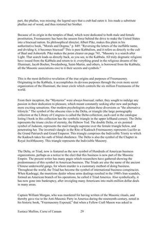 part, the phallus, was missing; the legend says that a crab had eaten it. Isis made a substitute
phallus out of wood, and thus restored her brother.
Because of its origin in the temples of Baal, which were dedicated to both male and female
prostitution, Freemasonry has been the unseen force behind the drive to make the United States
into a bisexual nation. Its philosophical director, Albert Pike, makes this plain in his
authoritative book, "Morals and Dogma," p. 849: "Reversing the letters of the ineffable name,
and dividing it, it becomes bisexual" This is pure Kabbalism, and it refers us directly to the cult
of Baal and Ashtoreth. Pike makes the point clearer on page 741, "Masonry is a search after
Light. That search leads us directly back, as you see, to the Kabbala. All truly dogmatic religions
have issued from the Kabbala and return to it; everything grand in the religious dreams of the
Illuminati, Jacob Boehm, Swedenborg, Saint-Martin, and others, is borrowed from the Kabbala;
all the Masonic associations owe to it their secrets and symbols."
This is the most definitive revelation of the true origins and purposes of Freemasonry.
Originating in the Kabbala, it accomplishes its devious purposes through the even more secret
organization of the Illuminati, the inner circle which controls the six million Freemasons of the
world.
From their inception, the "Mysteries" were always bisexual; rather, they sought to indulge any
passion in their dedication to pleasure, which meant constantly seeking after new and perhaps
more exciting sensations. Our modern psychologists explain these diversions as "the alternative
lifestyle." The symbol of the obscene rites is the Delta, or triangle (the large pornography
collection at the Library of Congress is called the Delta collection; each card in the catalogue
listing I book in this collection has the symbolic triangle in the upper lefthand corner). The Delta
represents the triune circles of eternity, the Hebrew Yod. The double Delta, or six pointed
symbol of Judaism, represents the mail triangle supreme over the female triangle below, and
penetrating her. The inverted t dangle in the Rite of Kadosch Freemasonry represents Lucifer as
the Grand Patriarch and Grand Emperor. This triangle comprises the Indivisible Trinity to which
the Kadosch takes his oath of blind obedience. The Delta is also the symbol of the Chapter in
Royal ArchMasonry. This triangle represents the Indivisible Masonry.
The Delta, or Triad, now is featured as the new symbol of Hundreds of American business
organizations, perhaps as a notice to the elect that this business is now part of the Masonic
Empire. The present writer has many pages which researchers have gathered showing the
predominance of this symbol in American business. The Triads are also the name of the ancient
Chinese underworld gangs, for whom murder is a customary method of doing business.
Throughout the world, the Triad has become the symbol of international business conspiracies.
When Kashoggi, the munitions dealer whose arms dealings resulted in the 1980's Iran scandals,
formed an American branch of his operations, he called it Triad America. Also symbolically, it
has now gone into bankruptcy, after inveigling many Americans into multi-million dollar deals
in many areas.
Captain William Morgan, who was murdered for having written of the Masonic rituals, and
thereby gave rise to the Anti-Masonic Party in America during the nineteenth-century, noted in
his historic book, "Freemasonry Exposed," that when a Fellow Craft Mason was asked in
Eustace Mullins, Curse of Canaan 29
 