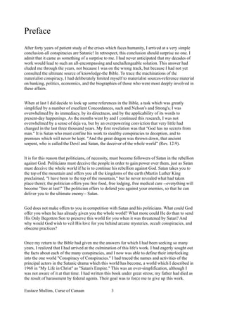 Preface
After forty years of patient study of the crises which faces humanity, I arrived at a very simple
conclusion-all conspiracies are Satanic! In retrospect, this conclusion should surprise no one. I
admit that it came as something of a surprise to me. I had never anticipated that my decades of
work would lead to such an all-encompassing and unchallengeable solution. This answer had
eluded me through the years, not because I was on the wrong track, but because I had not yet
consulted the ultimate source of knowledge-the Bible. To trace the machinations of the
materialist conspiracy, I had deliberately limited myself to materialist sources-reference material
on banking, politics, economics, and the biographies of those who were most deeply involved in
these affairs.
When at last I did decide to look up some references in the Bible, a task which was greatly
simplified by a number of excellent Concordances, such and Nelson's and Strong's, I was
overwhelmed by its immediacy, by its directness, and by the applicability of its words to
present-day happenings. As the months went by and I continued this research, I was not
overwhelmed by a sense of deja vu, but by an overpowering conviction that very little had
changed in the last three thousand years. My first revelation was that "God has no secrets from
man." It is Satan who must confine his work to stealthy conspiracies to deception, and to
promises which will never be kept. "And the great dragon was thrown down, that ancient
serpent, who is called the Devil and Satan, the deceiver of the whole world" (Rev. 12:9).
It is for this reason that politicians, of necessity, must become followers of Satan in the rebellion
against God. Politicians must deceive the people in order to gain power over them, just as Satan
must deceive the whole world if he is to continue his rebellion against God. Satan takes you to
the top of the mountain and offers you all the kingdoms of the earth (Martin Luther King
proclaimed, "I have been to the top of the mountain," but he never revealed what had taken
place there); the politician offers you free food, free lodging, free medical care --everything will
become "free at last!" The politician offers to defend you against your enemies, so that he can
deliver you to the ultimate enemy-- Satan.
God does not make offers to you in competition with Satan and his politicians. What could God
offer you when he has already given you the whole world? What more could He do than to send
His Only Begotton Son to preserve this world for you when it was threatened by Satan? And
why would God wish to veil His love for you behind arcane mysteries, occult conspiracies, and
obscene practices?
Once my return to the Bible had given me the answers for which I had been seeking so many
years, I realized that I had arrived at the culmination of this life's work. I had eagerly sought out
the facts about each of the many conspiracies, and I now was able to define their interlocking
into the one world "Conspiracy of Conspiracies." I had traced the names and activities of the
principal actors in the Satanic drama which this world has become, a world which I described in
1968 in "My Life in Christ" as "Satan's Empire." This was an over-simplification, although I
was not aware of it at that time. I had written this book under great stress; my father had died as
the result of harassment by federal agents. Their goal was to force me to give up this work.
Eustace Mullins, Curse of Canaan 3
 