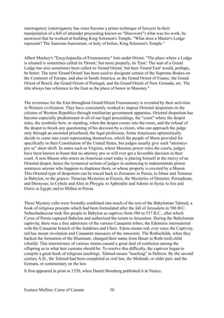 interrogatory (interrogatory has since become a prime technique of lawyers In their
manipulation of a bill of attainder proceeding known us "Discovery") what was his work, he
answered that he worked at building King Solomon's Temple. "What does a Master's Lodge
represent? The Sanctum Sanctorum, or holy of holies, King Solomon's Temple."
Albert Mackey's "Encyclopaedia of Freemasonry" lists under Orient, "The place where a Lodge
is situated is sometimes called its 'Orient,' but more properly, its 'East.' The seat of a Grand
Lodge has also sometimes been called its 'Grand Orient,' but here 'Grand East' would, perhaps,
be better. The term 'Grand Orient' has been used to designate certain of the Supreme Bodies on
the Continent of Europe, and also in South America, as the Grand Orient of France, the Grand
Orient of Brazil, the Grand Orient of Portugal, and the Grand Orient of New Grenada, etc. The
title always has reference to the East as the place of honor in Masonry."
The reverence for the East throughout Grand Orient Freemasonry is revealed by their activities
in Western civilization. They have consistently worked to impose Oriental despotism on the
citizens of Western Republics through totalitarian government apparatus. Oriental despotism has
become especially predominant in all of our legal proceedings, the "court" where the despot
rules, the symbolic bow, or standing, when the despot comes into the room, and the refusal of
the despot to brook any questioning of his decision by a citizen, who can approach the judge
only through an anointed priesthood, the legal profession. Some Americans optimistically
decide to come into court representing themselves, which the people of Shem provided for
specifically in their Constitution of the United States, but judges usually give such "attorneys
pro se" short shrift. In states such as Virginia, where Masonic power rules the courts, judges
have been known to boast that no attorney pro se will ever get a favorable decision in their
court. A non-Mason who enters an American court today is placing himself at the mercy of an
Oriental despot, hence the tyrannical actions of judges in sentencing to indeterminate prison
sentences anyone who happens to displease them, or whose property is coveted by a Mason.
This Oriental type of despotism can be traced back to Zoroaster in Persia, to Ishtar and Tammuz
in Babylon, to the graeco- Thracian Mysteries at Eleusis, the Mysteries of Demeter, Persephone,
and Dionysus; to Cybele and Altis in Phrygia; to Aphrodite and Adonis in Syria; to Isis and
Osiris in Egypt; and to Mithra in Persia.
These Mystery cults were formally combined into much of the text of the Babylonian Talmud, a
book of religious precepts which had been formulated after the fall of Jerusalem in 586 B.C.
Nebuchadnezzar took this people to Babylon as captives from 586 to 537 B.C., after which
Cyrus of Persia captured Babylon and authorized the return to Jerusalem. During the Babylonian
captivity, there was a free admixture of the various Canaanite tribes; the Edomites intermarried
with the Canaanite branch of the Judahites and Chers. Edom means red; ever since the Captivity,
red has meant revolution and Canaanite massacre of the innocents. The Rothschilds, when they
backed the formation of the Illuminati, changed their name from Bauer to Roth (red) child
(shield). This intermixture of various strains caused u great deal of confusion among the
offspring as to what heir customs should be. To resolve this difficulty, the captives began to
compile a great book of religious teachings. Talmud means "teaching" in Hebrew. By the second
century A.D., the Talmud had been completed as oral law, the Mishnah, or older part, and the
Gemara, or commentary on the law.
It first appeared in print in 1520, when Daniel Bomberg published it in Venice.
Eustace Mullins, Curse of Canaan 30
 