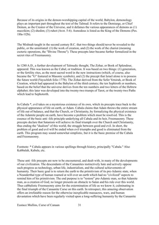 Because of its origins in the demon-worshipping capital of the world, Babylon, demonology
plays an important part throughout the text of the Talmud. It refers to the Demiurge, or Chief
Demon, as the Creator of the Universe, and it defames the various appearances of demons as (1)
mazzikim; (2) shedim; (3) ruhot (Avot. 5-6). Asmodeus is listed as the King of the Demons (Pes.
1l0a-1l2b).
The Mishnah taught in the second century B.C. that two things should never be revealed to the
public, or the uninitiated: (1) the work of creation, and (2) the work of the chariot (meaning
esoteric operations, the "Divine Throne"). These precepts later became further formalized in the
secret rites of Freemasonry.
In 1280 A.D., a further development of Talmudic thought, The Zohar, or Book of Splendour,
appeared. This was known as the Cabal, or tradition. It was based on two things: (1) generation,
or the fertility rites, as the most sacred word in the new instructions (which, of course, also
became the "G" featured in Masonic symbols), and (2) the precept that Israel alone is to possess
the future world (Vayschleh folio 177b). The Zohar derived from the Sefer Yetsirah, or Book of
Creation, which had appeared in the Babylon of the third century; the ten Sephiroth or numbers,
based on the belief that the universe derives from the ten numbers and two letters of the Hebrew
alphabet; this later was developed into the twenty-two trumps of Tarot, or the twenty-two Paths
which lead to Sephotorth.
In Cabala *, evil takes on a mysterious existence of its own, which its precepts trace back to the
physical appearance of life on earth, or Adam. Cabala claims that Adam throws the entire stream
of life out of balance, and that the Church, or Christianity, by formalizing the physical existence
of the Adamite people on earth, have become a problem which must be resolved. This is the
essence of the basic anti -life principle underlying all Cabala and its heir, Freemasonry. These
precepts declare that Satanism will achieve its final triumph over the Church and Christianity,
thus ending the "dualism" of this world, the struggle between good and evil. In short, the
problem of good and evil will be ended when evil triumphs and good is eliminated from the
earth. This program may sound somewhat simplistic, but it is the basic premise of the Cabala
and Freemasonry.
Footnote: * Cabala appears in various spellings through history, principally "Cabala." Also
Kabbalah, Kabala, etc.
These anti -life precepts are now to be encountered, and dealt with, in many of the developments
of our civilization. The descendants of the Canaanites instinctively hate and actively oppose
such progress as technology, urban life, industrialism, and the cultural achievements of
humanity. Their basic goal is to return the earth to the primitivism of its pre-Adamic state, when
a Neanderthal type of human roamed at will over an earth which had no "civilized" aspects to
remind him of his primitivism. The end purpose is to "restore" pre-Adamic man, so that Adamite
man, as a creation of God, no longer presents an obstacle to Satan and his rule over this world.
Thus cabbalistic Freemasonry aims for the extermination of life as we know it, culminating in
the final triumph of the Canaanite Curse on this earth. In retrospect, this amazing observation
offers an irrefutable reason for the otherwise inexplicable massacres, wars, and human
devastation which have been regularly visited upon a long-suffering humanity by the Canaanite
Eustace Mullins, Curse of Canaan 31
 