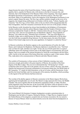 slogan became the motto of the French Revolution, "Liberte, egalite, fraternie." Liberty,
equality, that is, equality for Masons only, with slavery as the fate of everyone else, and
fraternity, that is the brotherhood of the Masonic Order of the Canaanites. This slogan appears
throughout documents of Freemasonry, which also advertises itself as "The New Age"
movement. Many of its publications, such as the magazine of the Washington Freemasons in our
nation's capital, feature the name, The New Age, and the symbolic triangle on the cover of its
magazine, the triangle being emblazoned in its borders with the motto, "Liberty, Equality, and
Fraternity." The New Age, or New Order, refers to the era which will be inaugurated after the
final Armageddon, when the Canaanites exterminate the last survivors of the people of Shem.
In the Masonic world, Jerusalem has always been heralded as the birthplace of Freemasonry.
Another tradition has it that the earliest Masonic lodges built the Temple of Solomon. King
Solomon completed the Temple in 1005 B.C. Solomon died at the age of sixty, after a reign of
some forty years, and was succeeded by his son Rehoboam. Mackey's "Encyclopaedia of
Masonry" says under the entry, "Oriental Chair of Solomon," "The seat of the Master in a
Symbolic Lodge, and so called because the Master is supposed symbolically to fill the place
over the Craft once occupied by King Salomon. For the same reason, the seat of the Grand
Master ill the Grand Lodge receives the same appellation. In England it is called the Throne."
In Masonic symbolism, the Rainbow appears as the sacred depiction of Lucifer, the Light
Bearer, and it indicates his Brightness. On Masonic diplomas is inscribed the verse, "And God
said, Let there be Light, and there was Light." In fact, the use of God's name here is a typical
subterfuge whose true meaning in known only to the higher degrees of Freemasonry, the occult
degrees, and is an example of the internal deception by which the occult degrees rule the fellow
crafts. Lucifer in the true name of the being whom they worship as a god, s their mentor, Albert
Pike, made plain in his communications to Mazzini and other Masonic leaders.
The symbols of Freemasonry, to those unware of their Cabbalistic meaning, may seem
innocuous enough, particularly to the great majority of Masons, the members of the three
degrees of the Blue Lodges. They are never informed that the "All-Seeing Eye" of their
symbolism refers not to light, but to the genitals, the Eye of Hoor, which is the anus, and which
signifies the homosexual or bisexual commitment of our present ruling class, the World Order of
the Canaanites. "G" stands for both Generation, or the act of coitus, and for Gnosticism. It also
glorifies the Great God Baal, and t he missing part of his anatomy, the phallus, which according
t () the legend of Set and Nimrod, had been removed.
The worship of the phallus appears in Masonic ceremonies in the Master degrees Ma-ha-bone,
signifying the hermaphroditic son of Loth. The Master's Lodge represents the Uterus, the Middle
Chamber. The acacia signifies that all t he Mysteries originated in India, or rather, that their
initial inspiration came from that area. In the Acacia Rite, the fellow crafts are dressed in white,
from the Greek signifying innocence, although it also signifies the corruption of innocence in
many religious rites.
The Acacia Mutual Life Insurance Company headquarters occupies a prominent place in
Washington near the halls of Congress. During his lifetime, J. Edgar Hoover, longtime head of
the Federal Bureau of Investigation, accepted only one business association. He was named a
director of Acacia Mutual, which was almost directly across the street from his headquarters at
Eustace Mullins, Curse of Canaan 33
 