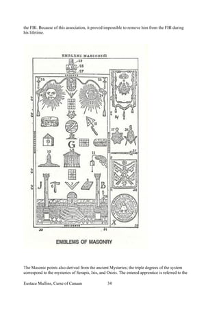 the FBI. Because of this association, it proved impossible to remove him from the FBI during
his lifetime.
The Masonic points also derived from the ancient Mysteries; the triple degrees of the system
correspond to the mysteries of Serapis, Isis, and Osiris. The entered apprentice is referred to the
Eustace Mullins, Curse of Canaan 34
 