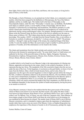 three lights, Osiris in the East, Isis in the West, and Horus, who was master, or living lord in
place of Osiris, in the South.
The Hexapla, or Seal of Solomon, is a six-pointed star. In the Cabala, six is esteemed as a male
number, which has been assigned by the Kabbalists to Microprospus, the Vau of the Hebrew
alphabet, and the six middle signs. The Cabala itself is the basis of Theosophy; in the
Encyclopaedia Judaica, under the entry "Theosophy," it merely says, see Kabbala. The Kabbala
took shape as a definite system, a secret Sophia or body of knowledge, after the fall of
Jerusalem. It relied heavily on numerology and incantations. The Hebrew gematria is a code
which is based upon numerology. Devious explanations and prophecies are worked out by
laboriously tracing various numerological values. For instance, through gematria it is shown that
Moses wrote the Farewell Song; the first six letters of the first six sentences are the same as
Moses name in Hebrew-345. The Cabala claims that the sacred number offers the prospect of
knowledge. This number, 142857, is divided from the Eternal Number, One, or one million, or
God plus six symbols of endlessness; divided by 7, it always comes out 142857. The primary
numbers, 1 through 9, make up the triangle of the ternary, the completed Image of the three
worlds. 9 is also the number for Mars; the secret name of god is number 9, and the period of
gestation is 9 months; all of this information is to be found in the Cabala.
The chants and incantations from the Cabala include such esoterica as the Key of Solomon,
which gives the formula for summing up Lucifer: "So come forth! Enter! or I shall torture you
endlessly by the force of the powerful names of the Key: Alglon, Tetragram, Vaycheons,
Stimulametion, Ezphraes, Petregrammaton, Olzaran, Irion, Erython, Existron, Erzona, Onera,
Orosyn, Mozan, Messias, Soter, Emanu, Saboot."
A symbol which is to be found in every Masonic Lodge is the representation of a blazing star.
Masons, apparently not knowing its true origin, claim it is the symbol of prudence. In fact, it
represents the dog star, Sirius. The inundation of the Nile occurred in Egypt when the sun was
under the stars of the Lion. To the Egyptians, it was known as the god Anubis; we know it by the
name from the Hebrew, Sihor, which in Greek became Serios, and in Latin, Sirius. Its
appearance was the sign to the ancient Egyptians to retire to higher ground, before the rising of
the Nile, a tradition of prudence unknown to the present-day Masons, who nevertheless ascribe
to it the correct interpretation of prudence. The character emblazoned on the Masonic apron is
the triple Tau, a compound of three T's, or, in Greek, Tau. It stands for the old Egyptian
Nilometer, which was used to ascertain the height of the Nile's inundation, on which the life of
the inhabitants depended. It thus became the symbol of health and prosperity, having the power
as an amulet to avoid evil.
A key Masonic ceremony is based on the tradition that the three great secrets of the mystery
school of Moses were known to no one man; the three secrets, also called "the three words,"
were known by King Solomon, King Hiram of Tyre, and Hiram Abiff of Tyre, who is called "the
widow's son" by Masons. Tyre, of course, was one of the key Canaanite cities. Three Masons of
lower degree sought to force Hiram Abiff to tell them the word which was in his keeping; he
was murdered by them because he refused. The murder ritual of Hiram Abiff is one of the key
Masonic ceremonies, and it is intended to impress upon them the importance of submitting to
murder rather than to give away any secret of the Masons. It also, as Stephen King points out,
emphasizes the importance of the element of murder in all of Freemasonry, perhaps the single
Eustace Mullins, Curse of Canaan 35
 