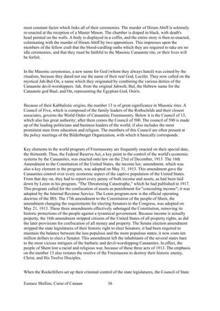 most constant factor which links all of their ceremonies. The murder of Hiram Abiff is solemnly
re-enacted at the reception of a Master Mason. The chamber is draped in black, with death's
head painted on the walls. A body is displayed in a coffin, and the entire story is then re-enacted,
culminating with the murder of Hiram Abiff by two apprentices. This impresses upon the
members of the fellow craft that the blood-curdling oaths which they are required to take are no
idle ceremonies, and that they must be faithful to the Masonic Canaanite rite, or their lives will
be forfeit.
In the Masonic ceremonies, a new name for God (whom they always hated) was coined by the
ritualists, because they dared not use the name of their real God, Lucifer. They now called on the
mystical Jah-Bul-On, a name which they originated by combining the various deities of the
Canaanite devil-worshippers: Jah, from the original Jahweh; Bul, the Hebrew name for the
Canaanite god Baal; and On, representing the Egyptian God, Osiris.
Because of their Kabbalistic origins, the number 13 is of great significance in Masonic rites. A
Council of Five, which is composed of the family leaders of the Rothschilds and their closest
associates, governs the World Order of Canaanitic Freemasonry. Below it is the Council of 13,
which also has great authority; after them comes the Council of 500. The council of 500 is made
up of the leading politicians and business leaders of the world; if also includes the most
prominent men from education and religion. The members of this Council are often present at
the policy meetings of the Bilderberger Organization, with which it basically corresponds.
Key elements in the world program of Freemasonry are frequently enacted on their special date,
the thirteenth. Thus, the Federal Reserve Act, a key point in the control of the world's economic
systems by the Canaanites, was enacted onto law on the 23rd of December, 1913. The 16th
Amendment to the Constitution of the United States, the income lux: amendment, which was
also a key element in the program, was adopted on May 31, 1913. This amendment gave the
Canaanites control over every economic aspect of the captive population of the United States.
From that day on, they had to report every penny of both income and assets, as had been laid
down by Lenin in his program, "The Threatening Catastrophe," which he had published in 1917.
This program called for the confiscation of assets as punishment for "concealing income"; it was
adopted by the Internal Revenue Service. The Lenin program now is the official operating
doctrine of the IRS. The 17th amendment to the Constitution of the people of Shem, the
amendment changing the requirements for electing Senators to the Congress, was adopted on
May 21, 1913. These three amendments effectively sabotaged the Constitution, removing its
historic protections of the people against a tyrannical government. Because income is actually
property, the 16th amendment stripped citizens of the United States of all property rights, as did
the later provisions for confiscation of all money and property. The Senate election amendment
stripped the state legislatures of their historic right to elect Senators; it had been required to
maintain the balance between the less populous and the more populous states; it now costs ten
million dollars to elect a Senator. This amendment left the inhabitants of the several states bare
to the most vicious intrigues of the barbaric and devil-worshipping Canaanites. In effect, the
people of Shem lost a racial and religious war, because of these three acts of 1913. The emphasis
on the number 13 also restates the resolve of the Freemasons to destroy their historic enemy,
Christ, and His Twelve Disciples.
When the Rockefellers set up their criminal control of the state legislatures, the Council of State
Eustace Mullins, Curse of Canaan 36
 