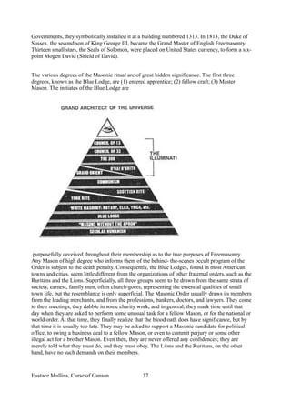 Governments, they symbolically installed it at a building numbered 1313. In 1813, the Duke of
Sussex, the second son of King George III, became the Grand Master of English Freemasonry.
Thirteen small stars, the Seals of Solomon, were placed on United States currency, to form a six-
point Mogen David (Shield of David).
The various degrees of the Masonic ritual are of great hidden significance. The first three
degrees, known as the Blue Lodge, are (1) entered apprentice; (2) fellow craft; (3) Master
Mason. The initiates of the Blue Lodge are
purposefully deceived throughout their membership as to the true purposes of Freemasonry.
Any Mason of high degree who informs them of the behind- the-scenes occult program of the
Order is subject to the death penalty. Consequently, the Blue Lodges, found in most American
towns and cities, seem little different from the organizations of other fraternal orders, such as the
Ruritans and the Lions. Superficially, all three groups seem to be drawn from the same strata of
society, earnest, family men, often church-goers, representing the essential qualities of small
town life, but the resemblance is only superficial. The Masonic Order usually draws its members
from the leading merchants, and from the professions, bankers, doctors, and lawyers. They come
to their meetings, they dabble in some charity work, and in general, they mark time until that
day when they are asked to perform some unusual task for a fellow Mason, or for the national or
world order. At that time, they finally realize that the blood oath does have significance, but by
that time it is usually too late. They may be asked to support a Masonic candidate for political
office, to swing a business deal to a fellow Mason, or even to commit perjury or some other
illegal act for a brother Mason. Even then, they are never offered any confidences; they are
merely told what they must do, and they must obey. The Lions and the Ruritans, on the other
hand, have no such demands on their members.
Eustace Mullins, Curse of Canaan 37
 