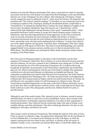 attention away from the Masonic sponsorship of his career, a great deal was made of a passing
association with the boss of the Kansas City underworld, Boss Pendergast, as the man behind his
meteoric rise. In fact, Pendergast was also a Mason. After attaining the 33rd degree, Truman
secretly changed his name by adding the initial S., which stood for Solomon. He frequently told
journalists that "The S doesn't stand for anything." As President, he was consistently loyal to the
revolutionary tradition of the 33rd degree. Hailing the bloodsoaked dictator, Joseph Stalin as
"Good Old Joe," he initiated the Marshall Plan to continue the secret shipment of supplies to the
Soviet Union. He publicly labelled the Alger Hiss treason case "a Red Herring," and he
authorized the State Department's George Kennan to draw up the "containment policy," which
guaranteed that Russia would continue to occupy the Central European nations without any
interference, after they had conquered them by armed aggression. In all of his revolutionary
work, he was ably assisted by his closest personal confidant, David Niles, or Neyhus, a
Communist homosexual who had one sister holding an important position in the Government of
Israel, and another sister who had a policymaking position in Moscow. To protect him while he
was on his nightly drunken cruising sprees in the back alleys of Washington, Niles had J. Edgar
Hoover assign two FBI agents to follow him. They had to crouch behind garbage cans while he
engaged himself in his customary pursuits, and then saw to it that he returned safely to the
White House. This FBI tradition was continued for Walter Jenkins during the Lyndon Johnson
occupancy of the White House.
One of the most revolting personalities in the history of the United States was the chief
organizer of Freemasonry, Albert Pike. Born in Boston, he went to Harvard University and later
moved to Arkansas. He served as a general in the Confederate Army during the Civil War, after
which he devoted the rest of his life to promoting Freemasonry. He is credited with having
brought the Scottish Rite into prominence in the United States. Significantly, the Scottish Rite
dates all of its official communications with the year of the Hebrew calendar. Pike maintained
worldwide ties with such noted Masonic revolutionaries as Garibaldi and Mazzini. They
cooperated in establishing four Grand Central Directories for Freemasonry; the North American
branch was headquartered at Washington, D.C.; the South American branch was headquartered
at Montevideo; the European branch at Naples; and the Asia and Oceania branch at Calcutta. He
and Mazzini were succeeded as heads of world Freemasonry by Adriano Lemmi. Pike and
Lemmi had an extended disagreement over the name of the God of Masons which they were to
use in their rites; Pike was determined to call him Lucifer, while Lemmi held out for Satan; they
finally settled on Lucifer. Pike subsequently used the term, Sublime Pontiff of Lucifer, to
describe himself.
Although he came from modest origins, Pike, during his years in Arkansas, seemed to possess
unlimited funds, for which no source has ever been established. A gross, obese creature of the
most perverted tastes, he frequently organized expeditions of as many as three wagonloads of
friends and prostitutes. They rolled out into the countryside, laden with casks of brandy, every
available delicacy, and other refreshments. They then would gorge themselves for days on end,
indulging in wild orgies, and blind to the world.
After rising to control of American Freemasonry, Pike forbade the mention of the name of Jesus
Christ in a prayer in a Masonic Lodge. He organized the Adonaicide Mass for the top officials of
t»e New Palladian Rite. It was based on the initiation rite of the 25th degree, in which the
serpent is portrayed as the true friend of man, and Christ, or Adonais as the real enemy of
mankind. Actually, it was a somewhat conventional Black Mass, to which Pike added some
Eustace Mullins, Curse of Canaan 39
 