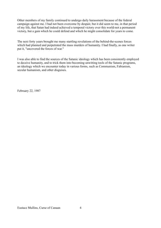 Other members of my family continued to undergo daily harassment because of the federal
campaign against me. I had not been overcome by despair, but it did seem to me, in that period
of my life, that Satan had indeed achieved a temporal victory over this world-not a permanent
victory, but a gain which he could defend and which he might consolidate for years to come.
The next forty years brought me many startling revelations of the behind-the-scenes forces
which had planned and perpetrated the mass murders of humanity. I had finally, as one writer
put it, "uncovered the forces of war."
I was also able to find the sources of the Satanic ideology which has been consistently employed
to deceive humanity, and to trick them into becoming unwitting tools of the Satanic programs,
an ideology which we encounter today in various forms, such as Communism, Fabianism,
secular humanism, and other disguises.
February 22, 1987
Eustace Mullins, Curse of Canaan 4
 