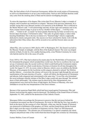 Pike, the final arbiter of all of American Freemasonry, defines the occult origins of Freemasonry,
as well as its determination to set up a one-world tyranny. Such an anti-Christian doctrine could
only come from the smoking altars of Baal and his demon-worshipping disciples.
To stress the importance of his dogma, Pike writes that ('Every Masonic Lodge is a temple of
religion, and its teachers are instructors in religion." Because of his previous statements, he is
actually saying that every Masonic teacher is an instructor in the Kabbalah. This is reflected in
the Master Mason's oath: "I will acknowledge and obey all due signs and summons sent to me
from a master mason's lodge or given to me by a brother of that degree .... I will fly to his
relief. ... " Failure to do", so meant "no lesser penalty than having my body severed in two, my
bowels taken from hence I1d burned to ashes." This oath, for greater impact, is taken while
kneeling blindfolded. This is the true revelation of a "fraternal lodge" which is supposedly
dedicated to charity and good works. Has anyone ever been solicited for charity work with the
admonition that if they refuse, they will be severed in two and their bowels taken out and
burned?
Albert Pike, who was born in 1809, died in 1891 in Washington, D.C. His funeral was held in
the Masonic Temple at midnight, with the Rite of the Kadosch funeral. The room was draped
entirely in black, lit only by a few candles burning eerily, a true Witches Ceremony for a man
who had devoted his life to the cause of Lucifer.
From 1859 to 1871, Pike had worked on his master plan for the World Order of Freemasonry.
He formulated the program which included three world wars; the first to overthrow the Czar and
set up a Communist state; the second world war which would build up the Communist empire;
and the third world war which would destroy Christian civilization for all time throughout the
world. On August 15, 1871, he wrote a letter to Mazzini, which is now on exhibit at the British
Museum, of his program for the Luciferian world conquest, planned to unleash "the Nihilists
and the Atheists ... everywhere the citizens will receive the one pure Light through the universal
manifestation of the pure doctrine of Lucifer ... which will follow the destruction of Christianity
and atheism, both conquered and exterminated at the same time." It was Pike who formulated
the secret technique whereby initiates of the Blue Lodge would only pass through "the outward
doors of their philosophy"; the initiates must be deceived by false interpretations; true
interpretations were reserved for those of high degree, the Princes of Masonry, who were
forbidden to reveal the true interpretations to the lower initiates.
Because of the numerous Papal Bulls which had been issued against Freemasonry, Pike and
Nemmi resolved that the papacy must be destroyed. The Bulletin of the Grand Orient of France,
September 18, 1885, called for the destruction of the Catholic Church.
Monsignor Dillon was perhaps the first person to perceive that the real power behind the
Communist movement was that of Freemasonry. He wrote in 1884 that the New Age actually is
built on the desire for the coming of a New Messiah, a false one; that the Temple of Solomon
was destroyed in fulfillment of the prophecy of Christ, and the Grand Orient and the Scottish
Rite Lodges were the source of modern revolutionary activity. Pope Leo XIII denounced
Masonry as Naturalism: "The ultimate aim of Freemasonry is to uproot completely the whole
religious and political order of the world which has been brought into existence by Christianity,
Eustace Mullins, Curse of Canaan 41
 