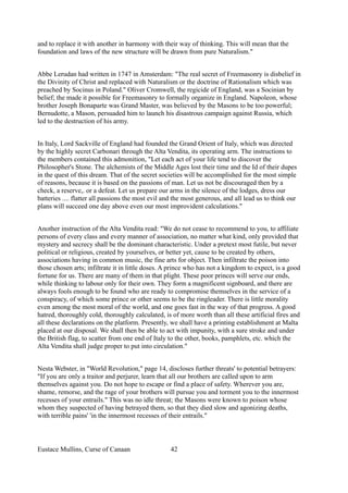 and to replace it with another in harmony with their way of thinking. This will mean that the
foundation and laws of the new structure will be drawn from pure Naturalism."
Abbe Lerudan had written in 1747 in Amsterdam: "The real secret of Freemasonry is disbelief in
the Divinity of Christ and replaced with Naturalism or the doctrine of Rationalism which was
preached by Socinus in Poland." Oliver Cromwell, the regicide of England, was a Socinian by
belief; the made it possible for Freemasonry to formally organize in England. Napoleon, whose
brother Joseph Bonaparte was Grand Master, was believed by the Masons to be too powerful;
Bernudotte, a Mason, persuaded him to launch his disastrous campaign against Russia, which
led to the destruction of his army.
In Italy, Lord Sackville of England had founded the Grand Orient of Italy, which was directed
by the highly secret Carbonari through the Alta Vendita, its operating arm. The instructions to
the members contained this admonition, "Let each act of your life tend to discover the
Philosopher's Stone. The alchemists of the Middle Ages lost their time and the Id of their dupes
in the quest of this dream. That of the secret societies will be accomplished for the most simple
of reasons, because it is based on the passions of man. Let us not be discouraged then by a
check, a reserve,. or a defeat. Let us prepare our arms in the silence of the lodges, dress our
batteries .... flatter all passions the most evil and the most generous, and all lead us to think our
plans will succeed one day above even our most improvident calculations."
Another instruction of the Alta Vendita read: "We do not cease to recommend to you, to affiliate
persons of every class and every manner of association, no matter what kind, only provided that
mystery and secrecy shall be the dominant characteristic. Under a pretext most futile, but never
political or religious, created by yourselves, or better yet, cause to be created by others,
associations having in common music, the fine arts for object. Then infiltrate the poison into
those chosen arts; infiltrate it in little doses. A prince who has not a kingdom to expect, is a good
fortune for us. There are many of them in that plight. These poor princes will serve our ends,
while thinking to labour only for their own. They form a magnificent signboard, and there are
always fools enough to be found who are ready to compromise themselves in the service of a
conspiracy, of which some prince or other seems to be the ringleader. There is little morality
even among the most moral of the world, and one goes fast in the way of that progress. A good
hatred, thoroughly cold, thoroughly calculated, is of more worth than all these artificial fires and
all these declarations on the platform. Presently, we shall have a printing establishment at Malta
placed at our disposal. We shall then be able to act with impunity, with a sure stroke and under
the British flag, to scatter from one end of Italy to the other, books, pamphlets, etc. which the
Alta Vendita shall judge proper to put into circulation."
Nesta Webster, in "World Revolution," page 14, discloses further threats' to potential betrayers:
"If you are only a traitor and perjurer, learn that all our brothers are called upon to arm
themselves against you. Do not hope to escape or find a place of safety. Wherever you are,
shame, remorse, and the rage of your brothers will pursue you and torment you to the innermost
recesses of your entrails." This was no idle threat; the Masons were known to poison whose
whom they suspected of having betrayed them, so that they died slow and agonizing deaths,
with terrible pains' 'in the innermost recesses of their entrails."
Eustace Mullins, Curse of Canaan 42
 