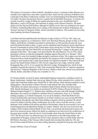 The manner of execution is often symbolic, intended to convey a warning to other Masons or to
outsiders who might know more than is good for them. Such was the execution of Robert Calvi,
a principal in the Banco Ambrosiano scandal. Calvi was found hanging from Blackfriars Bridge
in London, the place having been chosen to signify that he had fallen from grace. A warrant was
recently issued by a judge in Milan for another principal in this case, Archbishop Paul C.
Marcinkus, a native of Chicago, who had been in charge of the Vatican's finances. The bank
failure cost the Vatican $250 million, although its liability at one time was estimated to be some
$3 billion. Archbishop Marcinkus was in charge of the Instituto per Ie Opere di Religione, the
Vatican's Institute for Religious Works, which controlled its finances. The scandal was not really
about banking, but about Freemasonry.
Lord Sackville had established the first Masonic Lodge in Italy in 1733; by 1861, Italy was
beginning to organize as a world power. There were then three Masonic groups in Italy, at Turin,
Naples, and Palermo. Garibaldi succeeded in uniting them in 1864 and thus became the most
powerful political leader in Italy; so great was his reputation that President Lincoln asked him to
become Commander-in-Chief of the United States Army during the Civil War. When Mussolini
came to power after the First World War, he declared Freemasonry" a danger to the peace and
quietude of the State." The Lodges were proscribed by the Anti-Masonic Law of 1925, which
unleashed a furious worldwide propaganda campaign against Mussolini as a "dictator." After
World War II, some five hundred Lodges promptly resurfaced in Italy. The Lodges were lavishly
financed with ass funds thoughtfully provided by the taxpayers of the United States. Money was
coming in such amounts that a super-secret group was required to handle it. One Lido Gelli had
joined t he Grand Oriente d'Italia in 1963; he now organized a new lodge, which he called
Propaganda Due, or P-2. It was named titer Mazzini's Lodge, Propaganda Uno, which he had
founded to lead the Revolution of 1848. Gelli assumed the Masonic title of "supremo regulatore
dell universo," Supreme Rugulator of the Universe. Within a short time, almost every prominent
official, banker, and editor of Italy was a member or! P-2.
P-2 became deeply involved in many underhanded banking transactions, including control of
Banco Ambrosiano. Another bank was set up, Banco Privata, which seemed to be a vehicle for
funds which had been hidden since World War II, OSS millions which had been stashed in secret
hiding places. The principals of Banco Privata would indicate this; they included John
"McCaffery, the Italian representative of Hambros Bank (Charles Hambro has been head of
SOE, British Intelligence in London); he purchased 24.5070 of Banco Privata for Hambros;
Michael Sindona bought 51 %. Sindona later sold Banco Privata to the lOR through Archbishop
Marcinkus; the control was shifted to a Sindona firm in Lichtenstein, Fasco A. G. Another
holding company, La Centrale Finanzaria, was set up by Sindona, which had Robert Calvi,
Evelyn de Rothschild, and Jocelyn Hambro on its board. Sindona was soon moving $49 billion
in Eurodollars through this and other bank holding companies which he operated. He netted
some $10 million in profits. Banco Ambrosiano was at the vortex of all this activity; it went
bankrupt. Gelli withdrew $50 million and fled to Switzerland, where he was arrested. Calvi was
found hanging from the Blackfriars Bridge in London. Sindona, who also was involved in the
collapse of the Franklin National Bank in New York, was arrested and sentenced to prison. He
died in an American prison. Before his death, he explained to an interviewer the complexities of
the great grain swindle, when the Soviet Union bought wheat from the United States in July,
1972. The Soviet Union was allowed to pay for its purchases in the following manner: the
central bank of Hungary, acting for the Soviet Union, placed an order to sell the dollar short for
$20 billion; Secretary of the Treasury John Connally then devalued the dollar by 10%; the
Soviet Union made $4 billion on its short selling operation, and paid for the grain; they had $2
Eustace Mullins, Curse of Canaan 43
 