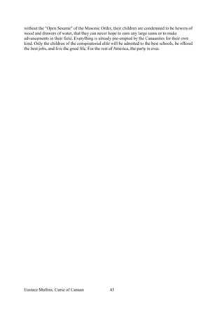 without the "Open Sesame" of the Masonic Order, their children are condemned to be hewers of
wood and drawers of water, that they can never hope to earn any large sums or to make
advancements in their field. Everything is already pre-empted by the Canaanites for their own
kind. Only the children of the conspiratorial elite will be admitted to the best schools, be offered
the best jobs, and live the good life. For the rest of America, the party is over.
Eustace Mullins, Curse of Canaan 45
 