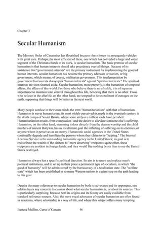 Chapter 3
Secular Humanism
The Masonic Order of Canaanites has flourished because t has chosen its propaganda vehicles
with great care. Perhaps j he most efficient of these, one which has converted a large and vocal
segment of the Christian church to its work, is secular humanism. The basic premise of secular
humanism is that human interests should take precedence over all things. Because of its
insistence that "government interests" are the primary instrument for implementing the good of
human interests, secular humanism has become the primary advocate or statism, or big
government, which means, of course, totalitarian government. This implementation by
government bureaucrats always pits "human interests" against "spiritual interests." The spiritual
interests are soon shunted aside. Secular humanism, more properly, is the humanism of temporal
affairs, the affairs of this world. For those who believe there is no afterlife, it is of supreme
importance to maintain total control throughout this life, believing that there is no other. Those
who believe in the afterlife, on the other hand, are tempted to be too tolerant of outrages on the
earth, supposing that things will be better in the next world.
Many people confuse in their own minds the term "humanitarianism" with that of humanism.
Humanism is never humanitarian; its most widely perceived example in the twentieth century is
the death camps of Soviet Russia, where some sixty-six million souls have perished.
Humanitarianism results from compassion--and the desire to alleviate someone else’s suffering.
Humanism, on the other hand, stemming it does directly from the demon worship and the child
murders of ancient Babylon, has as its ultimate goal the inflicting of suffering on its enemies, or
anyone whom it perceives as an enemy. Humanistic social agencies in the United States
continually degrade and humiliate the persons whom they claim to be "helping." The Internal
Revenue Service is the outstanding humanistic agency in the United States; its goal is to
redistribute the wealth of the citizens to "more deserving" recipients; quite often, these
recipients are resident in foreign lands, and they would like nothing better than to see the United
States destroyed.
Humanism always has a specific political direction. Its aim is to usurp and replace man's
political institutions, and to set up in their place a permanent type of socialism, in which "the
good of humanity" will be administered by the bureaucracy of a totalitarian state. The "welfare
state" which has been established in so many Western nations is a giant step on the path leading
to this goal.
Despite the many references to secular humanism by both its advocates and its opponents, one
seldom hears any concrete discussion about what secular humanism is, or about its sources. This
is particularly surprising, because both its origins and its history are easily available from
standard reference sources. Also, the more vocal advocates of secular humanism are often found
in academia, where scholarship is a way of life, and where this subject offers many tempting
Eustace Mullins, Curse of Canaan 46
 