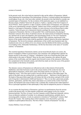 avenues of research.
In the present work, this writer had not expected to take up the subject of humanism. Indeed,
when beginning the researching of the demonology of history, it seemed unlikely that humanism
would appear in any role. Like most other scholars, the present writer had failed to consider one
essential aspect of humanism. For the revelation of this particular aspect, we are indebted to a
Russian emigre, Vladimir Voinovich. He quotes A. Surkov, a speaker at the First Congress of
Soviet Writers, "Poets somehow or other overlook a fourth aspect of humanism, one expressed
in the severe and beautiful concept of hatred." Indeed, most writers would fail to perceive that
hatred is a vital aspect of humanism. Perhaps it is more obvious in Soviet Russia than in other
countries. Voinovich goes on to characterize hatred as perhaps the most important single
component of humanism. But how is this possible? How could humanism, the placing of
humanity's interests above those of spiritual concern, the improvement of mankind by denying
any spiritual role in man's development, and concentrating strictly on "his own" humanistic
interests, contain the fundamental ingredient of hatred? Only someone experienced in the
horrors of the modern Soviet State could be qualified to identify hatred as the prime ingredient
of humanism. The Soviet Government, administrator of the world's most humanist state, has
murdered some sixty-six million of its own citizens since the Bolshevik Revolution, according
to its leading writer, Aleksander Solzhenitsyn. All this has been done in the name of "socialist
realism," or humanism.
The essential ingredient of humanism, hatred, can be traced directly back to its source, the
demon worshippers of Baal in ancient history, the Canaanites who indulged their appetite for
human sacrifice in the name of "religion," cannibalism in the rite of honoring their gods, and
child murder in the name of Moloch. These are the same Canaanites who operate the great
nations of the world today, and who eagerly look forward to more of the massacres which they
have perpetrated in the twentieth century, and which has made our time the scene of the greatest
mass murders in the history of mankind.
The demonic sources of humanism are reflected not only in their denial of God and the
Kabbalistic claim that God took no part in the actual creation of the world, but also in its
philosophical inspiration, which stems solely from Satan and his evil activities. As 1. M.
Haldeman writes, "All of the spirit world is moved with the wisdom of the fallen angel. The
spirits of the dark zone are coming forth in a spiritistic period .... Spiritism is but the agency in
the hands of that great fallen angel who still retains the title as the prince and god of this world
and of long date is determined to fulfill and function it." Thus we see that a great many people,
spiritists, spiritualists, and their like, believe that Satan is in control of this world. From their
actions, the humanists also seem to believe this. Certainly they would not have taken hatred of
life as a principal ingredient of their philosophy if they had not adopted the practice of Satanism.
As we examine the long history of humanism, and trace its manifestations from the ancient
world to the present time, we find singular coefficients which appear in all of its various
historical periods. The first, of course, was the Canaanite world of Baal and Ashtoreth, with its
focus on demonic methods of worship. In its subsequent manifestations, probably due to
increasing public resistance, it took on a protective coloration of "intellectual" costume. Baal
became Dr. Faustus. The smoking altars of the Canaanites were obscured by a growing
emphasis on philosophical discourse. The first of these "schools of humanism" was that of
Eustace Mullins, Curse of Canaan 47
 