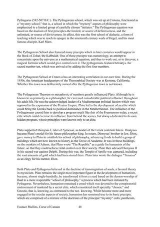 Pythagorus (582-507 B.C.). The Pythagorean school, which was set up at Crotona, functioned as
a "mystery school," that is, a school in which the "mystery" aspects of philosophy were
emphasized to a limited group of carefully chosen "initiates." The Pythagorean equation was
based on the dualism of first principles-the limited, or source of definitiveness, and the
unlimited, or source of divisiveness. In effect, this was the first school of dialectic, a form of
teaching which was to reach its apogee in the nineteenth century work of Hegel, and his most
famous disciple, Karl Marx.
The Pythagorean School also featured many precepts which in later centuries would appear in
the Book of Zohar, the Kabbalah. One of these precepts was numerology, an attempt to
concentrate upon the universe as a mathematical equation, and thus to work out, or to discover, a
magical formula which would give control over it. The pythagoreans featured tetraktys, the
sacred number ten, which was arrived at by adding the first four numbers.
The Pythagorean School at Croton a has an interesting correlation in our own time. During the
1930s, the American headquarters of the Theosophical Society was at Krotona, California.
Whether this town was deliberately named after the Pythagorean town is not known.
The Pythagorean Theorem or metaphysic of numbers greatly influenced Plato. Although he is
known to us primarily as a philosopher, he exercised considerable political influence throughout
his adult life. He was the acknowledged leader of a Mediterranean political faction which was
opposed to the expansion of the Persian Empire. Plato led in the development of an elite which
could bring the Greeks back to political dominance in the Mediterranean. The influence of the
Pythagoreans caused him to develop a program much like that of the Freemasons today, a secret
elite which could exercise its influence from behind the scenes, but always dedicated to its own
hidden program, whose principles were known only to an elite.
Plato supported Dionysus I, ruler of Syracuse, as leader of the Greek coalition forces. Dionysus
became Plato's model for his future philosopher-king. In return, Dionysus' brother-in-law, Dion,
gave money to Plato to establish his school of philosophy, advancing funds to build a group of
buildings which are now known to history as the Grove of Academe. It was in these buildings,
on the outskirts of Athens, that Plato wrote "The Republic" as a guide for humanists of the
future, so that they could achieve total control over their society. Plato then advised Dionysus II
in his sacred war against Delphi. During this war, the Temple of Apollo was captured, including
the vast amounts of gold which had been stored there. Plato later wrote the dialogue "Timaeus"
as an elegy for his mentor, Dion.
Both Plato and Pythagorus believed in the doctrine of transmigration of souls, a favored theory
in mysticism. Plato remains the single most important figure in the development of humanism,
because, almost single-handedly, he transformed it from a creed based on the demon-worship of
Baal to a more respectable "school of philosophy," a process which had been initiated by
Pythagorus. Nevertheless, humanism remained a creed which was devoted to the conspiratorial
enslavement of mankind by a secret elite, which considered itself specially "chosen," and
Gnostic, that is, knowing, as contrasted to the not- knowing. While become more and more
engaged in the secular aspects of society, humanism has remained true to its basic precepts,
which are comprised of a mixture of the doctrines of the principal “mystery" cults; pantheism,
Eustace Mullins, Curse of Canaan 48
 
