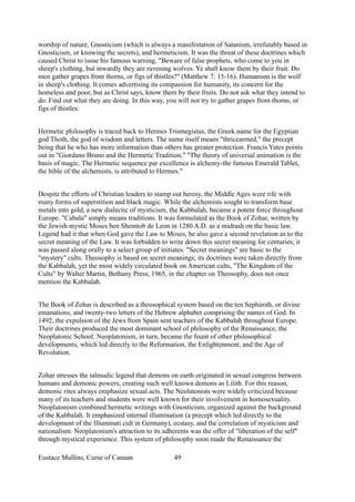 worship of nature, Gnosticism (which is always a manifestation of Satanism, irrefutably based in
Gnosticism, or knowing the secrets), and hermeticism. It was the threat of these doctrines which
caused Christ to issue his famous warning, "Beware of false prophets, who come to you in
sheep's clothing, but inwardly they are ravening wolves. Ye shall know them by their fruit. Do
men gather grapes from thorns, or figs of thistles?" (Matthew 7: 15-16). Humanism is the wolf
in sheep's clothing. It comes advertising its compassion for humanity, its concern for the
homeless and poor, but as Christ says, know them by their fruits. Do not ask what they intend to
do. Find out what they are doing. In this way, you will not try to gather grapes from thorns, or
figs of thistles.
Hermetic philosophy is traced back to Hermes Trismegistus, the Greek name for the Egyptian
god Thoth, the god of wisdom and letters. The name itself means "thricearmed," the precept
being that he who has more information than others has greater protection. Francis Yates points
out in "Giordano Bruno and the Hermetic Tradition," "The theory of universal animation is the
basis of magic. The Hermetic sequence par excellence is alchemy-the famous Emerald Tablet,
the bible of the alchemists, is attributed to Hermes."
Despite the efforts of Christian leaders to stamp out heresy, the Middle Ages were rife with
many forms of superstition and black magic. While the alchemists sought to transform base
metals into gold, a new dialectic of mysticism, the Kabbalah, became a potent force throughout
Europe. "Cabala" simply means traditions. It was formulated as the Book of Zohar, written by
the Jewish mystic Moses ben Shemtob de Leon in 1280 A.D. as a midrash on the basic law.
Legend had it that when God gave the Law to Moses, he also gave a second revelation as to the
secret meaning of the Law. It was forbidden to write down this secret meaning for centuries; it
was passed along orally to a select group of initiates. "Secret meanings" are basic to the
"mystery" cults. Theosophy is based on secret meanings; its doctrines were taken directly from
the Kabbalah, yet the most widely circulated book on American cults, "The Kingdom of the
Cults" by Walter Martin, Bethany Press, 1965, in the chapter on Theosophy, does not once
mention the Kabbalah.
The Book of Zohar is described as a theosophical system based on the ten Sephiroth, or divine
emanations, and twenty-two letters of the Hebrew alphabet comprising the names of God. In
1492, the expulsion of the Jews from Spain sent teachers of the Kabbalah throughout Europe.
Their doctrines produced the most dominant school of philosophy of the Renaissance, the
Neoplatonic School. Neoplatonism, in turn, became the fount of other philosophical
developments, which led directly to the Reformation, the Enlightenment, and the Age of
Revolution.
Zohar stresses the talmudic legend that demons on earth originated in sexual congress between
humans and demonic powers, creating such well known demons as Lilith. For this reason,
demonic rites always emphasize sexual acts. The Neolatonists were widely criticized because
many of its teachers and students were well known for their involvement in homosexuality.
Neoplatonism combined hermetic writings with Gnosticism, organized against the background
of the Kabbalah. It emphasized internal illumination (a precept which led directly to the
development of the Illuminati cult in Germany), ecstasy, and the correlation of mysticism and
nationalism. Neoplatonism's attraction to its adherents was the offer of "liberation of the self"
through mystical experience. This system of philosophy soon made the Renaissance the
Eustace Mullins, Curse of Canaan 49
 