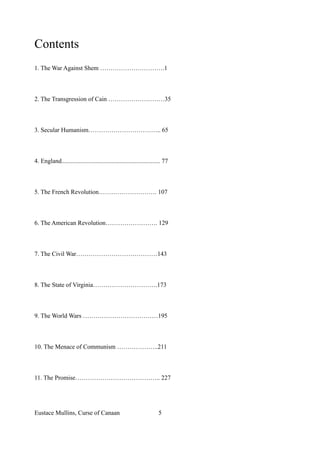 Contents
1. The War Against Shem ………………………….1
2. The Transgression of Cain ………………………35
3. Secular Humanism…………………………….. 65
4. England............................................................... 77
5. The French Revolution………………………. 107
6. The American Revolution……………………. 129
7. The Civil War…………………………………143
8. The State of Virginia………………………….173
9. The World Wars ………………………………195
10. The Menace of Communism ………………..211
11. The Promise………………………………….. 227
Eustace Mullins, Curse of Canaan 5
 