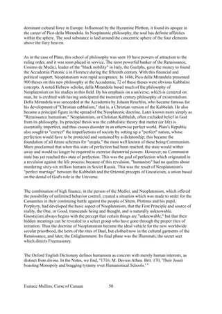 dominant cultural force in Europe. Influenced by the Byzantine Plethon, it found its apogee in
the career of Pico della Mirandola. In Neoplatonic philosophy, the soul has definite affinities
within the sphere. The soul substance is laid around the concentric sphere of the four elements
above the fiery heaven.
As in the case of Plato, this school of philosophy was seen 10 have powers of attraction to the
ruling order, and it was soon placed in service. The most powerful banker of the Renaissance,
Cosimo de Medici, leader of the "black nobility" in Italy, the Guelphs, gave the money to found
the Accademia Platonic a in Florence during the fifteenth century. With this financial and
political support, Neoplatonism won rapid acceptance. In 1486, Pico della Mirandola presented
900 theses on this new philosophy at the Accademia; 72 of these theses were obvious Kabbalist
concepts. A noted Hebrew scholar, della Mirandola based much of the philosophy of
Neoplatonism on his studies in this field. By his emphasis on a universe, which is centered on
man, he is credited with having anticipated the twentieth century philosophy of existentialism.
Della Mirandola was succeeded at the Accademia by Johann Reuchlin, who became famous for
his development of "Christian cabbalism," that is, a Christian version of the Kabbalah. He also
became a principal figure in the spread of the Neoplatonic doctrine. Later known more simply as
"Renaissance humanism," Neoplatonism, or Christian Kabbalah, often excluded belief in God
from its philosophy. Its principal thesis was the cabbalistic theory that matter (or life) is
essentially imperfect, and thus causes disorder in an otherwise perfect world. Plato's Republic
also sought to "correct" the imperfections of society by setting up a "perfect" nation, whose
perfection would have to be protected and sustained by a dictatorship; this became the
foundation of all future schemes for "utopia," the most well known of these being Communism.
Marx proclaimed that when this state of perfection had been reached, the state would wither
away and would no longer be required to exercise dictatorial powers. However, no Communist
state has yet reached this state of perfection. This was the goal of perfection which originated in
a revulsion against the life process; because of this revulsion, "humanists" had no qualms about
murdering sixty-six million humans in Soviet Russia. This was the result of Neoplatonism's
"perfect marriage" between the Kabbalah and the Oriental precepts of Gnosticism, a union based
on the denial of God's role in the Universe.
The combination of high finance, in the person of the Medici, and Neoplatonism, which offered
the possibility of unlimited behavior control, created a situation which was made to order for the
Canaanites in their continuing battle against the people of Shem. Plotinus and his pupil,
Porphyry, had developed the basic aspect of Neoplatonism, that the First Principle and source of
reality, the One, or Good, transcends being and thought, and is naturally unknowable.
Gnosticism always begins with the precept that certain things are "unknowable," but that their
hidden meanings can be revealed to a select group who have gone through the proper rites of
initiation. Thus the doctrine of Neoplatonism became the ideal vehicle for the new worldwide
secular priesthood, the heirs of the rites of Baal, but clothed now in the cultural garments of the
Renaissance, and later, the Enlightenment. Its final phase was the Illuminati, the secret sect
which directs Freemasonry.
The Oxford English Dictionary defines humanism as concern with merely human interests, as
distinct from divine. In the Notes, we find, "1716; M. Devion Athen. Brit. 170, 'Their Jesuit
boasting Monopoly and bragging tyranny over Humanistical Schools.' "
Eustace Mullins, Curse of Canaan 50
 