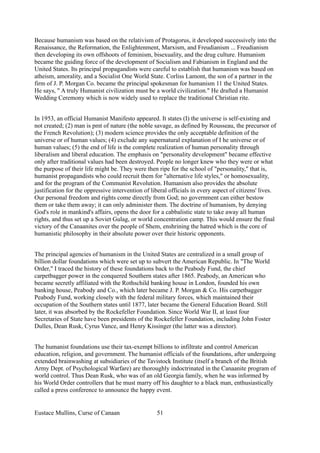 Because humanism was based on the relativism of Protagorus, it developed successively into the
Renaissance, the Reformation, the Enlightenment, Marxism, and Freudianism ... Freudianism
then developing its own offshoots of feminism, bisexuality, and the drug culture. Humanism
became the guiding force of the development of Socialism and Fabianism in England and the
United States. Its principal propagandists were careful to establish that humanism was based on
atheism, amorality, and a Socialist One World State. Corliss Lamont, the son of a partner in the
firm of J. P. Morgan Co. became the principal spokesman for humanism 11 the United States.
He says, " A truly Humanist civilization must be a world civilization." He drafted a Humanist
Wedding Ceremony which is now widely used to replace the traditional Christian rite.
In 1953, an official Humanist Manifesto appeared. It states (I) the universe is self-existing and
not created; (2) man is pmt of nature (the noble savage, as defined by Rousseau, the precursor of
the French Revolution); (3) modern science provides the only acceptable definition of the
universe or of human values; (4) exclude any supernatural explanation of I he universe or of
human values; (5) the end of life is the complete realization of human personality through
liberalism and liberal education. The emphasis on "personality development" became effective
only after traditional values had been destroyed. People no longer knew who they were or what
the purpose of their life might be. They were then ripe for the school of "personality," that is,
humanist propagandists who could recruit them for "alternative life styles," or homosexuality,
and for the program of the Communist Revolution. Humanism also provides the absolute
justification for the oppressive intervention of liberal officials in every aspect of citizens' lives.
Our personal freedom and rights come directly from God; no government can either bestow
them or take them away; it can only administer them. The doctrine of humanism, by denying
God's role in mankind's affairs, opens the door for a cabbalistic state to take away all human
rights, and thus set up a Soviet Gulag, or world concentration camp. This would ensure the final
victory of the Canaanites over the people of Shem, enshrining the hatred which is the core of
humanistic philosophy in their absolute power over their historic opponents.
The principal agencies of humanism in the United States are centralized in a small group of
billion dollar foundations which were set up to subvert the American Republic. In "The World
Order," I traced the history of these foundations back to the Peabody Fund, the chief
carpetbagger power in the conquered Southern states after 1865. Peabody, an American who
became secretly affiliated with the Rothschild banking house in London, founded his own
banking house, Peabody and Co., which later became J. P. Morgan & Co. His carpetbagger
Peabody Fund, working closely with the federal military forces, which maintained their
occupation of the Southern states until 1877, later became the General Education Board. Still
later, it was absorbed by the Rockefeller Foundation. Since World War II, at least four
Secretaries of State have been presidents of the Rockefeller Foundation, including John Foster
Dulles, Dean Rusk, Cyrus Vance, and Henry Kissinger (the latter was a director).
The humanist foundations use their tax-exempt billions to infiltrate and control American
education, religion, and government. The humanist officials of the foundations, after undergoing
extended brainwashing at subsidiaries of the Tavistock Institute (itself a branch of the British
Army Dept. of Psychological Warfare) are thoroughly indoctrinated in the Canaanite program of
world control. Thus Dean Rusk, who was of an old Georgia family, when he was informed by
his World Order controllers that he must marry off his daughter to a black man, enthusiastically
called a press conference to announce the happy event.
Eustace Mullins, Curse of Canaan 51
 