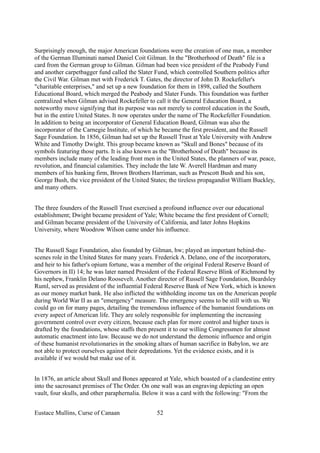 Surprisingly enough, the major American foundations were the creation of one man, a member
of the German Illuminati named Daniel Coit Gilman. In the "Brotherhood of Death" file is a
card from the German group to Gilman. Gilman had been vice president of the Peabody Fund
and another carpetbagger fund called the Slater Fund, which controlled Southern politics after
the Civil War. Gilman met with Frederick T. Gates, the director of John D. Rockefeller's
"charitable enterprises," and set up a new foundation for them in 1898, called the Southern
Educational Board, which merged the Peabody and Slater Funds. This foundation was further
centralized when Gilman advised Rockefeller to call it the General Education Board, a
noteworthy move signifying that its purpose was not merely to control education in the South,
but in the entire United States. It now operates under the name of The Rockefeller Foundation.
In addition to being an incorporator of General Education Board, Gilman was also the
incorporator of the Carnegie Institute, of which he became the first president, and the Russell
Sage Foundation. In 1856, Gilman had set up the Russell Trust at Yale University with Andrew
White and Timothy Dwight. This group became known as "Skull and Bones" because of its
symbols featuring those parts. It is also known as the "Brotherhood of Death" because its
members include many of the leading front men in the United States, the planners of war, peace,
revolution, and financial calamities. They include the late W. Averell Hardman and many
members of his banking firm, Brown Brothers Harriman, such as Prescott Bush and his son,
George Bush, the vice president of the United States; the tireless propagandist William Buckley,
and many others.
The three founders of the Russell Trust exercised a profound influence over our educational
establishment; Dwight became president of Yale; White became the first president of Cornell;
and Gilman became president of the University of California, and later Johns Hopkins
University, where Woodrow Wilson came under his influence.
The Russell Sage Foundation, also founded by Gilman, hw; played an important behind-the-
scenes role in the United States for many years. Frederick A. Delano, one of the incorporators,
and heir to his father's opium fortune, was a member of the original Federal Reserve Board of
Governors in II) 14; he was later named President of the Federal Reserve Blink of Richmond by
his nephew, Franklin Delano Roosevelt. Another director of Russell Sage Foundation, Beardsley
Ruml, served as president of the influential Federal Reserve Bank of New York, which is known
as our money market bank. He also inflicted the withholding income tax on the American people
during World War II as an "emergency" measure. The emergency seems to be still with us. We
could go on for many pages, detailing the tremendous influence of the humanist foundations on
every aspect of American life. They are solely responsible for implementing the increasing
government control over every citizen, because each plan for more control and higher taxes is
drafted by the foundations, whose staffs then present it to our willing Congressmen for almost
automatic enactment into law. Because we do not understand the demonic influence and origin
of these humanist revolutionaries in the smoking altars of human sacrifice in Babylon, we are
not able to protect ourselves against their depredations. Yet the evidence exists, and it is
available if we would but make use of it.
In 1876, an article about Skull and Bones appeared at Yale, which boasted of a clandestine entry
into the sacrosanct premises of The Order. On one wall was an engraving depicting an open
vault, four skulls, and other paraphernalia. Below it was a card with the following: "From the
Eustace Mullins, Curse of Canaan 52
 