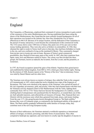 Chapter 4
England
The Canaanites, or Phoenicians, employed their command of various monopolies to gain control
of the commerce of the entire Mediterranean area. Having established their bases along the
shores of the Mediterranean, they found that the most centrally located headquarters for all of
their operations was located on the Adriatic Sea. Here they founded the City of Venice
(Phoenicia) in 466 A.D. Because of its unique location, and the dedication of the Canaanites to
the pursuit of money and power, it soon became the command post of the commercial world.
The 1152 census shows some 1300 Jews in Venice; they paid a tax of five per cent on their
money lending operations. They were also active as brokers in commodities. In 1366, they
obtained the right to reside in Venice itself; prior to that date, they had been forbidden to ('aside
in the city, and were confined to living on the mainland lit Mestre. They customarily charged
from ten per cent to twenty per cent on loans. Because of Venice's great commercial
possibilities, they flocked in from many parts of the world. In 1492, after their expulsion from
Spain, many Jews and Marranos settled in Venice. The colony was then divided into three
groups; the Germans, known as tudeschi; the levantini, from the Levant; and the ponantini, or
westerners.
In 1797, the French occupation opened the gates of the (Ghetto. Napoleon then gained power
and established his Italian kingdom, from1805 to 1814, which gave them further rights. During
the Revolution of 1848, Kastein reports in his "History of the Jews” that revolutionary Venice
was ruled by Daniel Manini and two other Jews.
The Venetians were always known as masters of intrigue; they aided the Turks in the conquest
of Constantinople in 1453, which ended the twelve hundred-year reign of the Emperors of
Byzantium. The Turks were shocked at the rapacity of the Venetians, who carried off much of
the city's legendary art treasures, gold, and jewelry. After they had returned home with their loot,
the Venetians actively disputed control of the Mediterranean with the Turks, fighting them
continually from 1453 to 1718. Venice had now become the headquarters of a ruthless, social-
climbing band of entrepreneurs who purchased titles for themselves, or created them out of thin
air, built splendid mansions, and collected the art treasures of Europe. They financed their new
lifestyle with the enormous sums which they garnered from trade, piracy, and money lending.
From the year 1171, this group became known throughout Europe as "the black nobility,"
because they were of Canaanite origin, as contrasted to the fairskinned nobility of the people of
Shem. The black nobility gradually infiltrated the noble families of Europe; today, they
constitute most of the surviving European royalty.
Because of their ruthlessness, the Venetians attained a worldwide reputation as international
arbiters of intrigue, revolution, poisoning, and other forms of assassination. They often
conspired to bankrupt any opponent, and were known to cruelly rape the daughters of anyone in
Eustace Mullins, Curse of Canaan 54
 