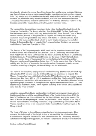 the oligarchy who dared to oppose them. From Venice, they rapidly spread northward like some
new form of plague, setting up businesses and banking establishments in the northern cities of
Italy. They bought more titles and intermarried with impoverished families of the old nobility. In
Florence, the preeminent family was the de Medicis, who used their wealth to establish an
Accademica which foisted humanism on the world. The de Medici established Florence as the
European center of the black nobility, or Guelphs, as they were now called.
The black nobility also established close ties with the ruling families of England, through the
Savoy and Este families. The Savoys ruled Italy from 1146 to 1945. The Este family ruled
Ferrara from the twelfth century until Italy was united in 1860. Peter, the ninth Count of Savoy,
married his niece, Eleanor, to King Henry III of England, and thereby became his privy
councillor. King Henry granted him large estates, with the title of Earl of Richmond. Peter
brought in other members of the black nobility to marry English noblemen, who included
Richard de Burgh and the Earl of Lincoln. Peter's younger brother, Boniface, was appointed
Archbishop of Canterbury. Peter died in 1268.
The founders of the European dynasties which lasted into the twentieth century were Rupert,
Count of Nassau, who died in 1124, and Christian, Count of Oldenbourg, who died in 1167.
From Rupert came the Hesse-Darmstadt line, the Hesse-Cassel line, the Dukes of Luxembourg,
the Battenborgs, the Prince of Orange and Nassau, and the Kings of the Netherlands. From
Christian came the Kings of Denmark and Norway, the Schleswig-Holstein line, and the
Hanovers, who became Kings of Great Britain from 1717 to the present time. Also of the black
nobility were the Dukes of Normandy, the Angevins and the Plantagenets, who became the
Tudor and Stuart kings of England, the Saxe-Coburgs, and the Wittelsbachs.
The Hanover line was always deeply involved with Freemasonry. The Hanovers became Kings
of England in 1717. hat same year, the first Grand Lodge was established in England. The
Masons Company had been established in England in 1376 in London and had obtained a grant
of arms from King Henry VIII in 1472; it was incorporated by King Charles n in 1677. But this
was guild masonry, the builders, which was taken over in 1717 by "speculative Masonry," which
opened the groups to members of other professions. A poem appeared in London in 1723, "The
Freemasons; a Hudibrastic Poem," which rhymed: "If history be not ancient fable, Free Masons
came from the Tower of Babel"
A tradition was established that a member of the royal family, or someone with close ties to
Buckingham Palace, would be named Grand Master of the English Lodges. From 1782, the
Duke of Cumberland, the Prince of Wales, and the Duke of Sussex were grand masters. The
Duke of Sussex was King George II's second son; he married Louise, daughter of the King of
Prussia. He later had two children by his mistress. They took the family name of Este. Queen
Victoria was always proud of her connection with the House of Este, which had begun as the
House of Azoll.
The House of Windsor is the world's preeminent family of reigning monarchs today. They
represent the final triumph of the Guelph faction, or black nobility, the culmination of the
Canaanite drive for power. Their rise had been continuous since the 13th century, when they
defeated their most powerful opponents, the Teutonic Hohenstaufen dynasty, who were known
Eustace Mullins, Curse of Canaan 55
 