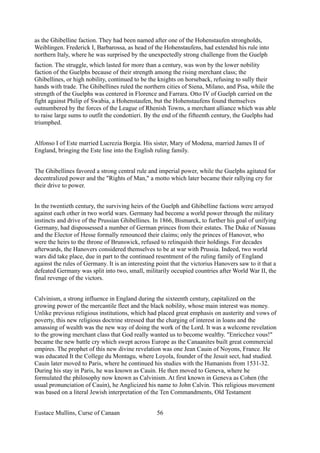 as the Ghibelline faction. They had been named after one of the Hohenstaufen strongholds,
Weiblingen. Frederick I, Barbarossa, as head of the Hohenstaufens, had extended his rule into
northern Italy, where he was surprised by the unexpectedly strong challenge from the Guelph
faction. The struggle, which lasted for more than a century, was won by the lower nobility
faction of the Guelphs because of their strength among the rising merchant class; the
Ghibellines, or high nobility, continued to be the knights on horseback, refusing to sully their
hands with trade. The Ghibellines ruled the northern cities of Siena, Milano, and Pisa, while the
strength of the Guelphs was centered in Florence and Farrara. Otto IV of Guelph carried on the
fight against Philip of Swabia, a Hohenstaufen, but the Hohenstaufens found themselves
outnumbered by the forces of the League of Rhenish Towns, a merchant alliance which was able
to raise large sums to outfit the condottieri. By the end of the fifteenth century, the Guelphs had
triumphed.
Alfonso I of Este married Lucrezia Borgia. His sister, Mary of Modena, married James II of
England, bringing the Este line into the English ruling family.
The Ghibellines favored a strong central rule and imperial power, while the Guelphs agitated for
decentralized power and the "Rights of Man," a motto which later became their rallying cry for
their drive to power.
In the twentieth century, the surviving heirs of the Guelph and Ghibelline factions were arrayed
against each other in two world wars. Germany had become a world power through the military
instincts and drive of the Prussian Ghibellines. In 1866, Bismarck, to further his goal of unifying
Germany, had dispossessed a number of German princes from their estates. The Duke of Nassau
and the Elector of Hesse formally renounced their claims; only the princes of Hanover, who
were the heirs to the throne of Brunswick, refused to relinquish their holdings. For decades
afterwards, the Hanovers considered themselves to be at war with Prussia. Indeed, two world
wars did take place, due in part to the continued resentment of the ruling family of England
against the rules of Germany. It is an interesting point that the victorius Hanovers saw to it that a
defeated Germany was split into two, small, militarily occupied countries after World War II, the
final revenge of the victors.
Calvinism, a strong influence in England during the sixteenth century, capitalized on the
growing power of the mercantile fleet and the black nobility, whose main interest was money.
Unlike previous religious institutions, which had placed great emphasis on austerity and vows of
poverty, this new religious doctrine stressed that the charging of interest in loans and the
amassing of wealth was the new way of doing the work of the Lord. It was a welcome revelation
to the growing merchant class that God really wanted us to become wealthy. "Enricchez vous!"
became the new battle cry which swept across Europe as the Canaanites built great commercial
empires. The prophet of this new divine revelation was one Jean Cauin of Noyons, France. He
was educated It the College du Montagu, where Loyola, founder of the Jesuit sect, had studied.
Cauin later moved to Paris, where he continued his studies with the Humanists from 1531-32.
During his stay in Paris, he was known as Cauin. He then moved to Geneva, where he
formulated the philosophy now known as Calvinism. At first known in Geneva as Cohen (the
usual pronunciation of Cauin), he Anglicized his name to John Calvin. This religious movement
was based on a literal Jewish interpretation of the Ten Commandments, Old Testament
Eustace Mullins, Curse of Canaan 56
 