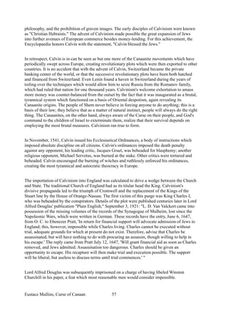 philosophy, and the prohibition of graven images. The early disciples of Calvinism were known
as "Christian Hebraists." The advent of Calvinism made possible the great expansion of Jews
into further avenues of European commerce besides money-lending. For this achievement, the
Encyclopaedia honors Calvin with the statement, "Calvin blessed the Jews."
In retrospect, Calvin is in can be seen as but one more of the Canaanite movements which have
periodically swept across Europe, creating revolutionary plots which were then exported to other
countries. It is no accident that with the advent of Calvin, Switzerland became the private
banking center of the world, or that the successive revolutionary plots have been both hatched
and financed from Switzerland. Even Lenin found a haven in Switzerland during the years of
toiling over the techniques which would allow him to seize Russia from the Romanov family,
which had ruled that nation for one thousand years. Calvinism's welcome exhortation to amass
more money was counter-balanced from the outset by the fact that it was inaugurated as a brutal,
tyrannical system which functioned on a basis of Oriental despotism, again revealing its
Canaanite origins. The people of Shem never believe in forcing anyone to do anything; this is a
basis of their law; they believe that as a matter of natural instinct, people will always do the right
thing. The Canaanites, on the other hand, always aware of the Curse on their people, and God's
command to the children of Israel to exterminate them, realize that their survival depends on
employing the most brutal measures. Calvinism ran true to form.
In November, 1541, Calvin issued his Ecclesiastical Ordinances, a body of instructions which
imposed absolute discipline on all citizens. Calvin's ordinances imposed the death penalty
against any opponent; his leading critic, Jacques Gruet, was beheaded for blasphemy; another
religious opponent, Michael Servetus, was burned at the stake. Other critics were tortured and
beheaded. Calvin encouraged the burning of witches and ruthlessly enforced his ordinances,
creating the most tyrannical and autocratic theocracy in Europe.
The importation of Calvinism into England was calculated to drive a wedge between the Church
and State. The traditional Church of England had as its titular head the King. Calvinism's
divisive propaganda led to the triumph of Cromwell and the replacement of the Kings of the
Stuart line by the House of Orange-Nassau. The first victim of this purge was King Charles I,
who was beheaded by the conspirators. Details of the plot were published centuries later in Lord
Alfred Douglas' publication "Plain English," September 3, 1921: "L. D. Van Valckert came into
possession of the missing volumes of the records of the Synagogue of Mulheim, lost since the
Napoleonic Wars, which were written in German. These records have the entry, June 6, 1647,
from O. C. to Ebenezer Pratt, 'In return for financial support will advocate admission of Jews to
England; this, however, impossible while Charles living. Charles cannot be executed without
trial, adequate grounds for which at present do not exist. Therefore, advise that Charles be
assassinated, but will have nothing to do with procuring an assassin, though willing to help in
his escape.' The reply came from Pratt July 12, 1647, 'Will grant financial aid as soon as Charles
removed, and Jews admitted. Assassination too dangerous. Charles should be given an
opportunity to escape. His recapture will then make trial and execution possible. The support
will be liberal, but useless to discuss terms until trial commences.' "
Lord Alfred Douglas was subsequently imprisoned on a charge of having libeled Winston
Churchill in his paper, a feat which most reasonable men would consider impossible.
Eustace Mullins, Curse of Canaan 57
 