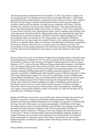The plot proceeded as outlined by Pratt. On November 12, 1647, King Charles "escaped." He
was recaptured, and 1t his subsequent trial, the House sat all night, December 5, 1648, finally
agreeing that Charles would negotiate a settlement on terms laid down by them. This resulted in
the famous Pryde's Purge. Cromwell, infuriated that the House had not passed sentence of
execution, dismissed all the members who had favored a settlement with Charles. The fifty
members who remained were known as the "Rump Parliament." They had usurped absolute
power. They then proclaimed a High Court of Justice on January 9, 1649. It was composed of
Levellers from Cromwell's Army. Manasseh ben Israel's 1gent in England, Isaac Dorislaus, drew
up the indictment 19ainst King Charles. Manasseh ben Isreal, who transmitted the funds from
Amsterdam for Cromwell's revolution, is dUbbed "Cromwell's English Intelligencer" by the
Encyclopaedia Judaica. On January 30, 1657, King Charles was beheaded at Whitehall.
Cromwell did not live long to enjoy his triumph. He died in 1661, making it possible for King
Charles II to regain the throne. Many of Cromwell's most dedicated revolutionarie's emigrated to
the American colonies, where they have exercised a pernicious influence ever since. The
Cromwellians were the guiding inspiration of the abolitionst movement which precipitated the
Civil War; they have been behind-the-scenes figures in many other disasters in the United
States.
Because Charles II was now on the throne of England, the Amsterdam bankers instituted a great
financial depression in England in 1674. The unrest caused by this development paved the way
for the House of Nassau to seize the throne of England. England made peace with its nemesis,
Holland, in 1677. As part of the deal, William of Orange married Mary, daughter of the Duke of
York, who became King James II when Charles II died in 1685. James now became the only
obstacle to William's taking over the throne of England. The Amsterdam bankers now launched
a frenetic campaign of bribing King James II's leading aristocratic supporters. The first to
succumb was the Duke of Marlborough, John Churchill, ancestor of Winston Churchill. As head
of the army, Marlborough's support was crucial. He accepted bribes of some 350,000 pounds
from de Medina and Machado. Next was Lord Shrewsbury (Charles Talbot) who had occupied
high office during the reign of both Charles II and James II. Seeing that the tide was now
turning, such luminaries as Sidney Godolphin, the Duke of Sunderland, and the Duchess of
Portsmouth secretly went over to those who favored the accession of William of Orange.
Meanwhile, James II seemed unaware of the treachery which surrounded him. Marlborough
even signed a renewed oath of fidelity to James on November 10, 1688. On November 24, he
joined the forces of William of Orange.
Sailing with William's invasion force was Lord Polwarth, whose descendant, the present Lord
Polwarth, is prominent in American and English banking and industry; Hans Bentinck, a
Dutchman who had nursed William through a bout of smallpox; he named his son William after
the King. The Earl of Devonshire was in secret correspondence with William at the Hague;
Devonshire agreed to deliver the entire Midlands area to William, after signing a historic letter
inviting him to take the throne of England. In the 1930's, his descendant, the Duke of
Devonshire, briefly worked for J. P. Morgan in New York; Morgan often referred to him as
"Lord Useless." The heir to the Devonshire estates married Kathleen Kennedy, daughter of
Joseph P. Kennedy. He was killed in action during the war. The Devonshires now faced the
bothersome prospect of a Kennedy claim to their estates. The problem was solved when
Kathleen Kennedy was killed in n airplane accident while flying to France for a champagne tryst
with her lover.
Eustace Mullins, Curse of Canaan 58
 