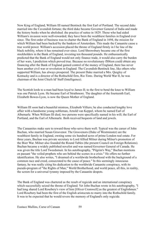 Now King of England, William III named Bentinck the first Earl of Portland. The second duke
married into the Cavendish fortune; the third duke became Governor General of India and made
the history books when he abolished .the practice of suttee in 1829. Those who had aided
William's invasion were well-rewarded; they have been the wealthiest families in England ever
since. The first order of business was to charter the Bank of England in 1694, the mission for
which William had been backed by the bankers of Amsterdam. This made the Canaanite cause a
true world power. William's accession placed the throne of England firmly in I he line of the
black nobility, where it has remained ever since. Lord Shrewsbury became one of the first
stockholders in the Bank of England, investing ten thousand pounds. He enthusiastically
predicted that the Bank of England would not only finance trade, it would also carry the burden
of her wars, I prediction which proved true. Because no revolutionary fll0tion could obtain any
financing after the Bank of England gained control of the money of England, there has never
been another civil war or revolution in England. The Cavendish-Bentinck line, like others who
supported William, has always prospered. The present Duke married a Mrs. Quigley of
Kentucky and is a director of the Rothschild firm, Rio Tinto. During World War II, he was
chairman of the Joint Chiefs Id' Staff (Intelligence).
The Scottish lords to a man had been loyal to James II; to the first to bend the knee to William
was one Patrick Lyon. He became Earl of Strathmore. The daughter of the fourteenth Earl,
Elizabeth Bowes-Lyon, is now the Queen Mother of England.
William III soon had a beautiful mistress, Elizabeth Villiers; he also conducted lengthy love
affair with a handsome young nobleman, Arnold van Keppel, whom he named Earl of
Albemarle. When William III died, two persons were specifically named in his will; the Earl of
Portland, and the Earl of Albemarle. Both received bequests of land and jewels.
The Canaanites make sure to reward those who serve them well. Typical was the career of John
Buchan, who married Susan Grosvenor. The Grosvenors (Duke of Westminster) are the
wealthiest family in England, owning some six hundred acres of prime London real estate. For
three years, Buchan was private secretary to Lord Alfred Milner during Milner's promotion of
the Boer War. Milner also founded the Round Tables (the present Council on Foreign Relations).
Buchan became a widely published novelist and was named Governor General of Canada. He
was given the title Lord Tweedsmuir. In his autobiography, "Pilgrim's Way," Buchan mentions
en passant "the veiled prophets who are behind the scenes in a crisis." He offers no further
identification. He also writes, "I dreamed of a worldwide brotherhood with the background of a
common race and creed, consecrated to the cause of peace." In this seemingly innocuous
fantasy, he was really citing his dedication to the worldwide Canaanite conspiracy, with its
pseudo-program of "the Rights of Man," World Brotherhood, and world peace, all this, in reality,
the screen for a universal tyranny imposed by the Canaanite despots.
The Bank of England was chartered as the result of regicide and an international conspiracy
which successfully seized the throne of England. Yet John Buchan wrote in his autobiography, "I
had long shared Lord Rosebery's view of him [Oliver Cromwell] as the greatest of Englishmen."
Lord Rosebery had been the first of the English aristocrats to marry into the Rothschild family.
It was to be expected that he would revere the memory of England's only regicide.
Eustace Mullins, Curse of Canaan 59
 