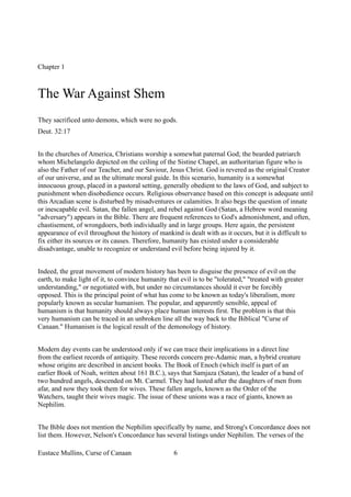 Chapter 1
The War Against Shem
They sacrificed unto demons, which were no gods.
Deut. 32:17
In the churches of America, Christians worship a somewhat paternal God; the bearded patriarch
whom Michelangelo depicted on the ceiling of the Sistine Chapel, an authoritarian figure who is
also the Father of our Teacher, and our Saviour, Jesus Christ. God is revered as the original Creator
of our universe, and as the ultimate moral guide. In this scenario, humanity is a somewhat
innocuous group, placed in a pastoral setting, generally obedient to the laws of God, and subject to
punishment when disobedience occurs. Religious observance based on this concept is adequate until
this Arcadian scene is disturbed by misadventures or calamities. It also begs the question of innate
or inescapable evil. Satan, the fallen angel, and rebel against God (Satan, a Hebrew word meaning
"adversary") appears in the Bible. There are frequent references to God's admonishment, and often,
chastisement, of wrongdoers, both individually and in large groups. Here again, the persistent
appearance of evil throughout the history of mankind is dealt with as it occurs, but it is difficult to
fix either its sources or its causes. Therefore, humanity has existed under a considerable
disadvantage, unable to recognize or understand evil before being injured by it.
Indeed, the great movement of modern history has been to disguise the presence of evil on the
earth, to make light of it, to convince humanity that evil is to be "tolerated," "treated with greater
understanding," or negotiated with, but under no circumstances should it ever be forcibly
opposed. This is the principal point of what has come to be known as today's liberalism, more
popularly known as secular humanism. The popular, and apparently sensible, appeal of
humanism is that humanity should always place human interests first. The problem is that this
very humanism can be traced in an unbroken line all the way back to the Biblical "Curse of
Canaan." Humanism is the logical result of the demonology of history.
Modern day events can be understood only if we can trace their implications in a direct line
from the earliest records of antiquity. These records concern pre-Adamic man, a hybrid creature
whose origins are described in ancient books. The Book of Enoch (which itself is part of an
earlier Book of Noah, written about 161 B.C.), says that Samjaza (Satan), the leader of a band of
two hundred angels, descended on Mt. Carmel. They had lusted after the daughters of men from
afar, and now they took them for wives. These fallen angels, known as the Order of the
Watchers, taught their wives magic. The issue of these unions was a race of giants, known as
Nephilim.
The Bible does not mention the Nephilim specifically by name, and Strong's Concordance does not
list them. However, Nelson's Concordance has several listings under Nephilim. The verses of the
Eustace Mullins, Curse of Canaan 6
 