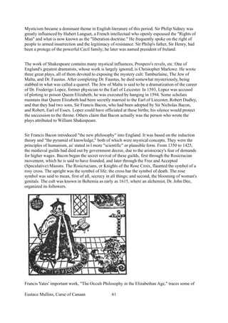 Mysticism became a dominant theme in English literature of this period. Sir Philip Sidney was
greatly influenced by Hubert Languet, a French intellectual who openly espoused the "Rights of
Man" and what is now known as the "liberation doctrine." He frequently spoke on the right of
people to armed insurrection and the legitimacy of resistance. Sir Philip's father, Sir Henry, had
been a protege of the powerful Cecil family; he later was named president of Ireland.
The work of Shakespeare contains many mystical influences, Prospero's revels, etc. One of
England's greatest dramatists, whose work is largely ignored, is Christopher Marlowe. He wrote
three great plays, all of them devoted to exposing the mystery cult: Tamburlaine, The Jew of
Malta, and Dr. Faustus. After completing Dr. Faustus, he died somewhat mysteriously, being
stabbed in what was called a quarrel. The Jew of Malta is said to be a dramatization of the career
of Dr. Frederigo Lopez, former physician to the Earl of Leicester. In 1593, Lopez was accused
of plotting to poison Queen Elizabeth; he was executed by hanging in 1594. Some scholars
maintain that Queen Elizabeth had been secretly married to the Earl of Liecester, Robert Dudley,
and that they had two sons, Sir Francis Bacon, who had been adopted by Sir Nicholas Bacon,
and Robert, Earl of Essex. Lopez could have officiated at these births; his silence would protect
the succession to the throne. Others claim that Bacon actually was the person who wrote the
plays attributed to William Shakespeare.
Sir Francis Bacon introduced "the new philosophy" into England. It was based on the induction
theory and "the pyramid of knowledge," both of which were mystical concepts. They were the
principles of humanism, as' stated in l more "scientific" or plausible form. From 1350 to 1425,
the medieval guilds had died out by government decree, due to the aristocracy's fear of demands
for higher wages. Bacon began the secret revival of these guilds, first through the Rosicrucian
movement, which he is said to have founded, and later through the Free and Accepted
(Speculative) Masons. The Rosicrucians, or Knights of the Rose Croix, flaunted the symbol of a
rosy cross. The upright was the symbol of life; the cross bar the symbol of death. The rose
symbol was said to mean, first of all, secrecy in all things; and second, the blooming of woman's
genitals. The cult was known in Bohemia as early as 1615, where an alchemist, Dr. John Dee,
organized its followers.
Francis Yates' important work, "The Occult Philosophy in the Elizabethan Age," traces some of
Eustace Mullins, Curse of Canaan 61
 