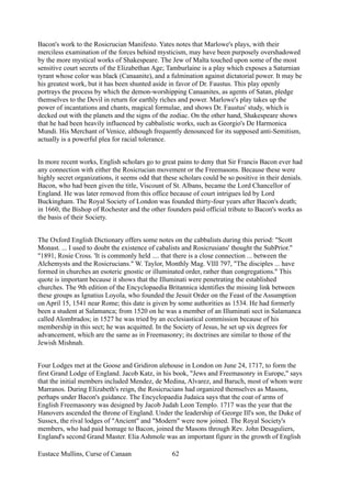 Bacon's work to the Rosicrucian Manifesto. Yates notes that Marlowe's plays, with their
merciless examination of the forces behind mysticism, may have been purposely overshadowed
by the more mystical works of Shakespeare. The Jew of Malta touched upon some of the most
sensitive court secrets of the Elizabethan Age; Tamburlaine is a play which exposes a Saturnian
tyrant whose color was black (Canaanite), and a fulmination against dictatorial power. It may be
his greatest work, but it has been shunted aside in favor of Dr. Faustus. This play openly
portrays the process by which the demon-worshipping Canaanites, as agents of Satan, pledge
themselves to the Devil in return for earthly riches and power. Marlowe's play takes up the
power of incantations and chants, magical formulae, and shows Dr. Faustus' study, which is
decked out with the planets and the signs of the zodiac. On the other hand, Shakespeare shows
that he had been heavily influenced by cabbalistic works, such as Georgio's De Harmonica
Mundi. His Merchant of Venice, although frequently denounced for its supposed anti-Semitism,
actually is a powerful plea for racial tolerance.
In more recent works, English scholars go to great pains to deny that Sir Francis Bacon ever had
any connection with either the Rosicrucian movement or the Freemasons. Because these were
highly secret organizations, it seems odd that these scholars could be so positive in their denials.
Bacon, who had been given the title, Viscount of St. Albans, became the Lord Chancellor of
England. He was later removed from this office because of court intrigues led by Lord
Buckingham. The Royal Society of London was founded thirty-four years after Bacon's death;
in 1660, the Bishop of Rochester and the other founders paid official tribute to Bacon's works as
the basis of their Society.
The Oxford English Dictionary offers some notes on the cabbalists during this period: "Scott
Monast. ... I used to doubt the existence of cabalists and Rosicrusians' thought the SubPrior."
"1891, Rosie Cross. 'It is commonly held .... that there is a close connection ... between the
Alchemysts and the Rosicrucians." W. Taylor, Monthly Mag. VIII 797, "The disciples ... have
formed in churches an esoteric gnostic or illuminated order, rather than congregations." This
quote is important because it shows that the Illuminati were penetrating the established
churches. The 9th edition of the Encyclopaedia Britannica identifies the missing link between
these groups as Ignatius Loyola, who founded the Jesuit Order on the Feast of the Assumption
on April 15, 1541 near Rome; this date is given by some authorities as 1534. He had formerly
been a student at Salamanca; from 1520 on he was a member of an Illuminati sect in Salamanca
called Alombrados; in 1527 he was tried by an ecclesiastical commission because of his
membership in this sect; he was acquitted. In the Society of Jesus, he set up six degrees for
advancement, which are the same as in Freemasonry; its doctrines are similar to those of the
Jewish Mishnah.
Four Lodges met at the Goose and Gridiron alehouse in London on June 24, 1717, to form the
first Grand Lodge of England. Jacob Katz, in his book, "Jews and Freemasonry in Europe," says
that the initial members included Mendez, de Medina, Alvarez, and Baruch, most of whom were
Marranos. During Elizabeth's reign, the Rosicrucians had organized themselves as Masons,
perhaps under Bacon's guidance. The Encyclopaedia Judaica says that the coat of arms of
English Freemasonry was designed by Jacob Judah Leon Templo. 1717 was the year that the
Hanovers ascended the throne of England. Under the leadership of George Ill's son, the Duke of
Sussex, the rival lodges of "Ancient" and "Modern" were now joined. The Royal Society's
members, who had paid homage to Bacon, joined the Masons through Rev. John Desaguliers,
England's second Grand Master. Elia Ashmole was an important figure in the growth of English
Eustace Mullins, Curse of Canaan 62
 